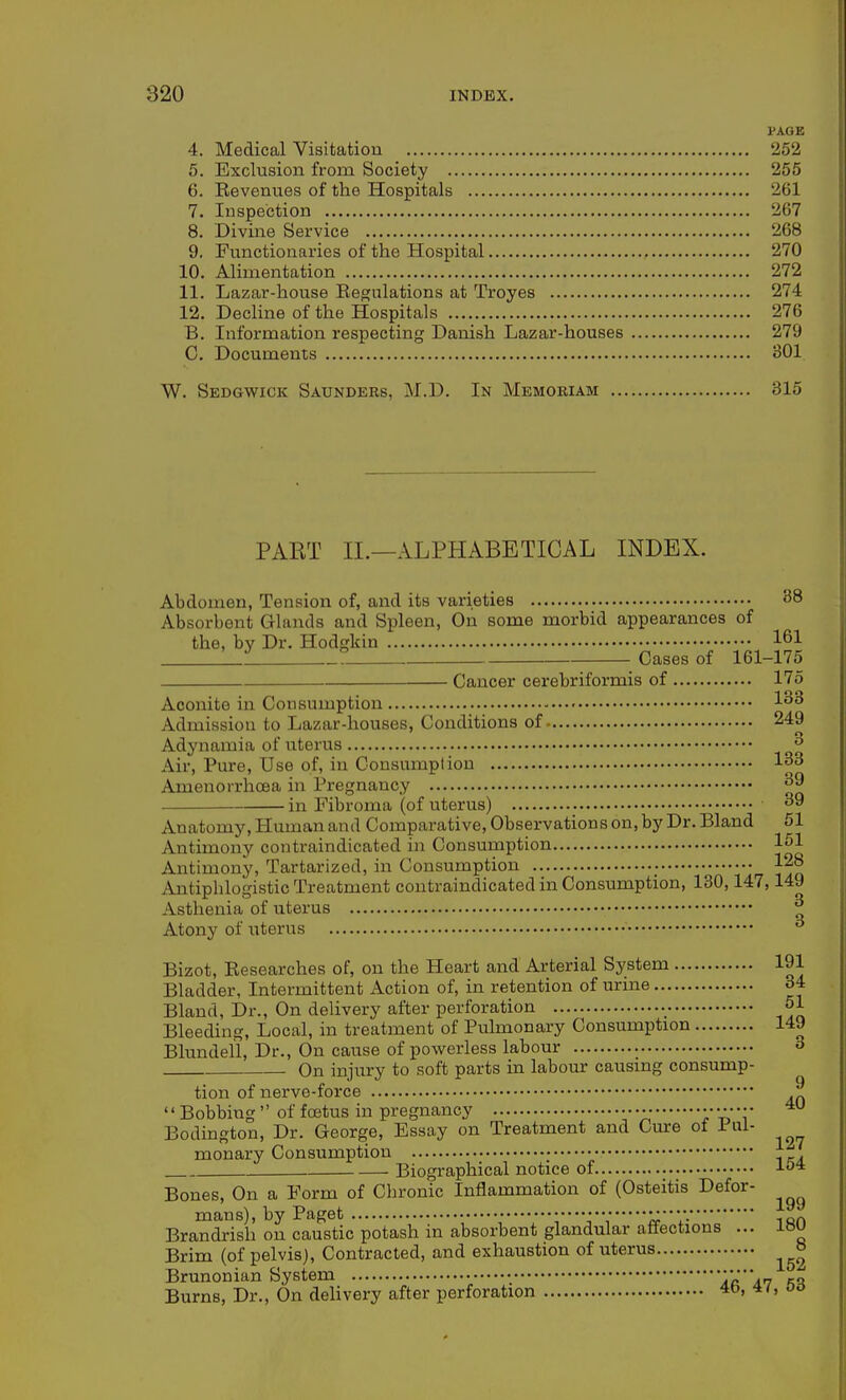 PAGE 4. Medical Visitation 252 5. Exclusion from Society 255 6. Revenues of the Hospitals 261 7. Inspection 267 8. Divine Service 268 9. Functionaries of the Hospital 270 10. Alimentation 272 11. Lazar-house Eegulations at Troyes 274 12. Decline of the Hospitals 276 B. Information respecting Danish Lazar-houses 279 C. Documents 301 W. Sedgwick Saunders, M.D. In Memoriam 315 PART II.—ALPHABETICAL INDEX. Abdomen, Tension of, and its varieties 38 Absorbent Glands and Spleen, On some morbid appearances of the, by Dr. Hodgldn 161 L_l Cases of 161-175 Cancer cerebriformis of 175 Aconite in Consumption ^'^^ Admission to Lazar-houses, Conditions of 249 Adynamia of uterus ^ Air, Pure, Use of, in Consumption 133 Amenorrhoea in Pregnancy ^9 in Fibroma (of uterus) 3 Anatomy, Human and Comparative, Observations on, by Dr. Bland 51 Antimony contraindicated in Consumption 151 Antimony, Tartarized, in Consumption 128 Antiphlogistic Treatment contraindicated in Consumption, 130,147,149 Asthenia of uterus ^ Atony of i;terus ^ Bizot, Researches of, on the Heart and Arterial System 191 Bladder, Intermittent Action of, in retention of urine 34 Bland, Dr., On delivery after perforation • 51 Bleeding, Local, in treatment of Pulmonary Consumption 149 Blundell, Dr., On cause of powerless labour 3 On injury to soft parts in labour causmg consump- tion of nerve-force ^ Bobbing  of foetus in pregnancy Bodington, Dr. George, Essay on Treatment and Cure ot Pul- monary Consumption • Biographical notice of ■'■o* Bones, On a Form of Chronic Inflammation of (Osteitis Defor- mans), by Paget • oirandrish on caustic potash in absorbent glandular affections ... IBU Brim (of pelvis). Contracted, and exhaustion of uterus Brunonian System 7r A7 fi^ Burns, Dr., On dehvery after perforation 4o. *'» 0°