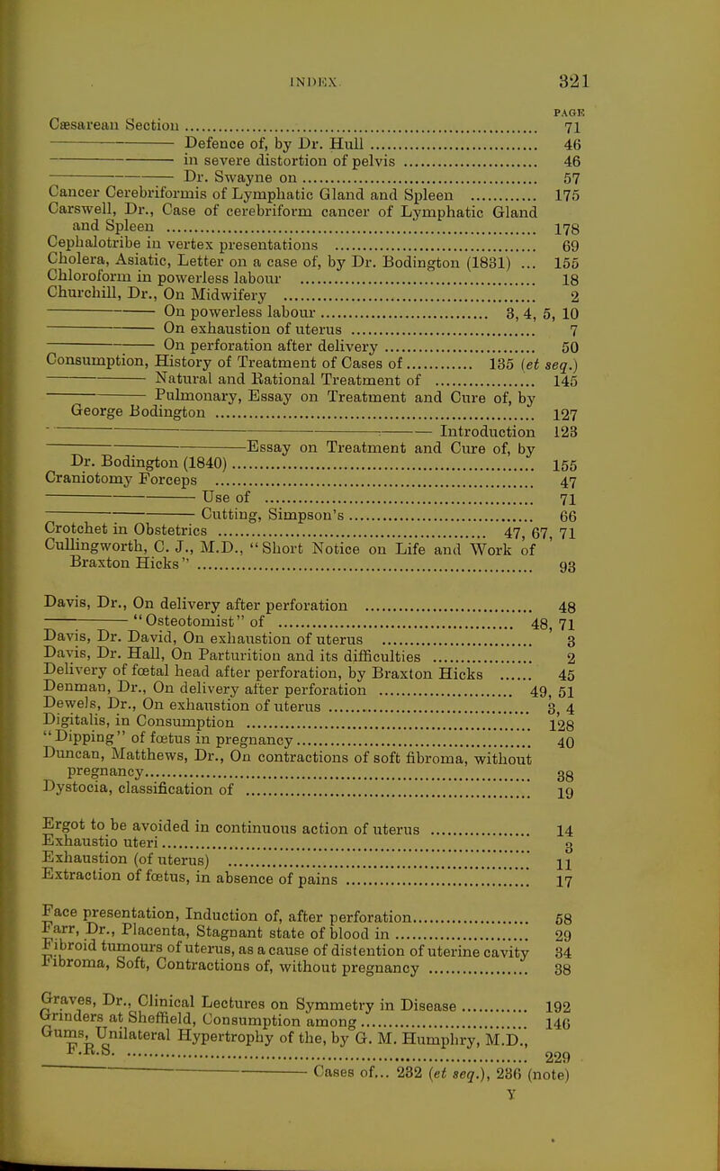 PAGE Csesareau Section 71 Defence of, by Dr. Hull 46 in severe distortion of pelvis 46 Dr. Swayne on 57 Cancer Cerebriformis of Lymphatic Gland and Spleen 175 Carswell, Dr., Case of cerebriform cancer of Lymphatic Gland and Spleen 178 Cephalotribe in vertex presentations 69 Cholera, Asiatic, Letter on a case of, by Dr. Bodington (1831) ... 155 Chloroform in powerless labour 18 Churchill, Dr., On Midwifery 2 On powerless labour 3, 4, 5, 10 On exhaustion of uterus 7 On perforatioii after delivery 50 Consumption, History of Treatment of Cases of VSd (et seq.) Natural and Rational Treatment of 145 Pulmonary, Essay on Treatment and Cure of, by George Bodington 127 ■- Introduction 128 Essay on Treatment and Cure of, by Dr. Bodington (1840) 155 Craniotomy Forceps 47 Use of 71 Cutting, Simpson's 66 Crotchet in Obstetrics 47 67 71 Cullingworth, C. J., M.D., Short Notice on Lifeand Work of Braxton Hicks  93 Davis, Dr., On delivery after perforation 48  Osteotomist of 48, 71 Davis, Dr. David, On exhaustion of uterus ' 3 Davis, Dr. Hall, On Parturition and its difficulties 2 DeUvery of foetal head after perforation, by Braxton Hicks 45 Denman, Dr., On delivery after perforation 49, 51 Dewels, Dr., On exhaustion of uterus 3, 4 DigitaUs, in Consumption '* 128  Dipping of foetus in pregnancy 40 Duncan, Matthews, Dr., On contractions of soft fibroma, without pregnancy 3g Dystocia, classification of  10 Ergot to be avoided in continuous action of uterus 14 Exhaustio uteri g Exhaustion (of uterus) 11 Extraction of foetus, in absence of pains 17 Face presentation. Induction of, after perforation 68 Farr, Dr., Placenta, Stagnant state of blood in 29 Fibroid tumom-s of uterus, as a cause of distention of uterine cavity 34 inbroma, Soft, Contractions of, without pregnancy 38 Graves, Dr., Clinical Lectures on Symmetry in Disease 192 b-rinders at Sheffield, Consumption among 14G ^^^j^^^^^^' Hypertrophy of the, by G. M. Humpiiry,M'.D.', ^•^■^ 229 Cases of... 282 {et seq.), 286 (note) y