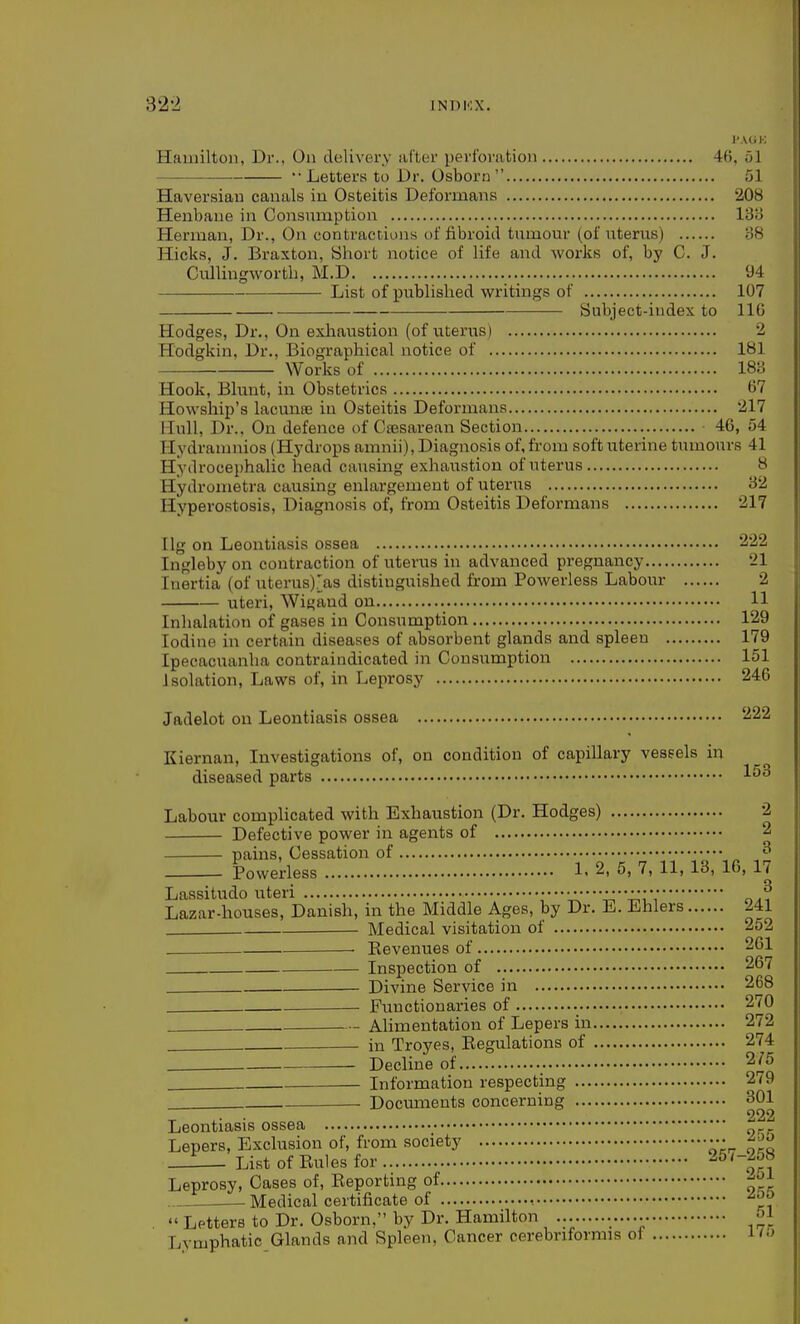 J'.VGK Hamilton, Dr., On delivery after perforution 46, 51 — — ••Letters to Dr. Osborn  51 Haversian canals in Osteitis Deformans 208 Henbane in Consnmption 13B Herman, Dr., On contractions of fibroid tumour (of uterus) 38 Hicks, J. Braxton, Short notice of life and works of, by C. J. Cullingworth, M.D 94 List of published writings of 107 Subject-index to 110 Hodges, Dr., On exliaustion (of uterus) 2 Hodgkin, Dr., Biographical notice of 181 Works of 18o Hook, Blunt, in Obstetrics 67 Howship's lacmiEE in Osteitis Deformans 217 Hull, Dr.. On defence of Cesarean Section 46, 54 Hydramnios (Hydrops amnii). Diagnosis of, from soft uterine tumours 41 Hydrocejjhalic head causing exhaustion of uterus 8 Hydrometra causing enlargement of uterus 32 Hyperostosis, Diagnosis of, from Osteitis Deformans 217 Ilg on Leontiasis ossea 2'22 Ingleby on contraction of uterus in advanced pregnancy 21 Inertia (of uterus).'as distinguished from Powerless Labour 2 uteri, Wigand on 11 Inhalation of gases in Consumption 129 Iodine in certain diseases of absorbent glands and spleen 179 Ipecacuanha contraindicated in Consumption 151 Isolation, Laws of, in Leprosy 246 Jadelot on Leontiasis ossea 222 Kiernan, Investigations of, on condition of capillary vessels in diseased parts Labour complicated with Exhaustion (Dr. Hodges) 2 Defective power in agents of 2 pains. Cessation of ^ Powerless 1. 2, 5, 7, 11, 13, 16, 17 Laasitudo uteri o.? Lazar-houses, Danish, in the Middle Ages, by Dr. E. Ehlers 241 Medical visitation of 252 . Kevenues of 261 Inspection of 267 Divine Service in 268 Functionaries of 270 Ahmentation of Lepers in 272 in Troyes, Regulations of 274 . Decline of 275 Information respecting 279 Documents concerning 301 222 Leontiasis ossea Lepers, Exclusion of, from society ••• ■■ - List of Eules for ^^'~on Leprosy, Cases of. Reporting of -^^^j: Medical certificate of ^^^  Letters to Dr. Osborn, by Dr. Hamilton -^1 Lymphatic Glands and Spleen, Cancer cerebnformis of i^>