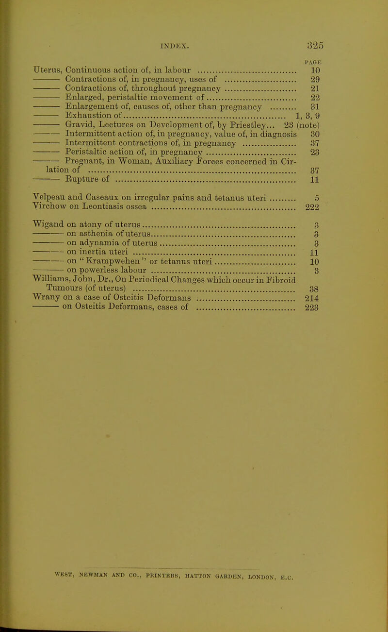 INDKX. 825 PAGE Uterus, Continuous action of, in labour 10 Contractions of, in pregnancy, uses of 29 Contractions of, throughout pregnancy 21 Enlarged, peristaltic movement of 22 Enlargement of, causes of, other than pregnancy 31 Exhaustion of 1)3,9 Gravid, Lectures on Development of, by Priestley... 23 (note) Intermittent action of, in pregnancy, value of, in diagnosis 30 Intermittent contractions of, in pregnancy 37 Peristaltic action of, in pregnancy 23 Pregnant, in Woman, Auxiliary Forces concerned in Cir- lation of 37 Eupture of 11 Velpeau and Caseaux on irregular pains and tetanus uteri 5 Virchow on Leontiasis ossea 222 Wigand on atony of uterus 3 on asthenia of uterus 3 on adynamia of uterus 3 on inertia uteri 11 on  Kj-ampwehen  or tetanus uteri 10 on powerless labour 3 Williams, John, Dr., On Periodical Changes which occur in Fibroid Tumours (of uterus) 38 Wrany on a case of Osteitis Deformans 214 on Osteitis Deformans, cases of 223 WEST, NEWMAN AND CO., PIIINTERS, HATTON GARDEN, LONIJON, E.C.