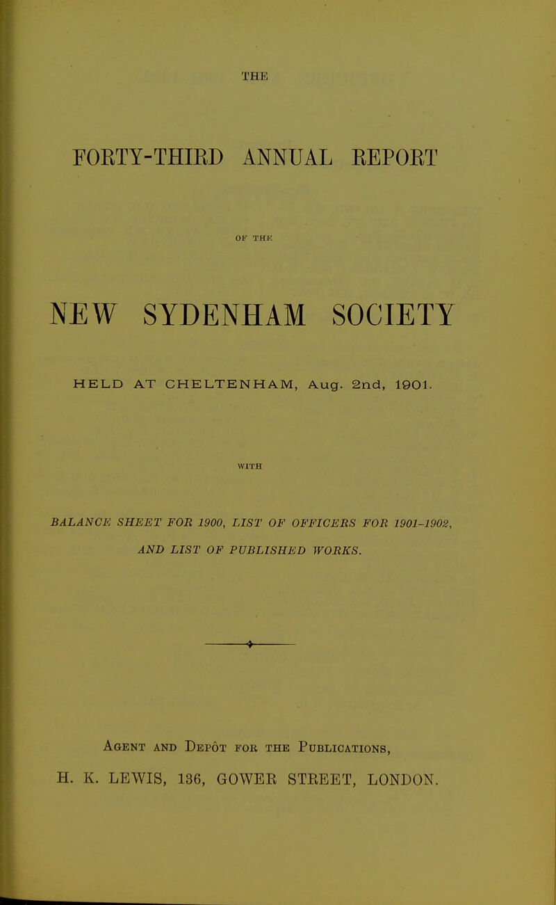 THE FORTY-THIKD ANNUAL EEPOET OF THK NEW SYDENHAM SOCIETY HELD AT CHELTENHAM, Aug. 2nd, 1901. WITH BALANCE SHEET FOR 1900, LIST OF OFFICERS FOR 1901-1902, AND LIST OF PUBLISHED WORKS. Agent and Depot for the Publications, H. K. LEWIS, 136, GOWER STREET, LONDON.