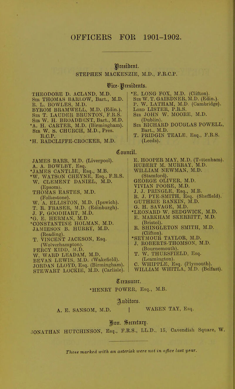 OFFICERS FOE 1901-1902. ^resibcnt. STEPHEN MACKENZIE, M.D., F.R.C.P. THEODORE D. ACLA.ND, M.D. Sm THOMAB BARLOW, Bart., M.D. R. L. BOWLES, M.D. BYROM BRAMWELL. M.D. (Edin.). Sin T. LAUDER BRUNTON, P.R.S. Sib W. H. BROADBI^NT, Bart., M.D. *A. H. OARTER, M.D. (Birmingham). Sir W. B. CHURCH, M.D., Pres. R.C.P. •H. RADCLIFFE-CROCKER, M.D. *E. LONG FOX, M.D. (Clifton). Sir W. T. GAIRDNER, M.D. (Edin.). P. W. LATHAM, M.D. (Cambridge). Lord LISTER, P.R.S. Sir JOHN W. MOORE, M.D. (Dublin). Sir RICHARD DOUGLAS POWELL, Bart., M.D. T. PRIDGIN TEALE, Esq., F.R.S. (Leeds). Council. JAMES BARR, M.D. (Liverpool). A. A. BOWLBY, Esq. *JAMRS CANTLIE, Esq., M.B. *W. WATSON CHEYNE, Esq., F.R.S. W. CLEMENT DANIEL, M.D. (Epsom). THOMAS EASTES, M.D. (Folkestone). W. A. ELLISTON, M.D. (Ipswich). T. R. ERASER, M.D. (Edinburgh). J. F. GOODHART, M.D. *G. E. HERM.AN, M.D. *CONSTANTINE HOLMAN, M.D. JAMIESON B. HURRY, M.D. (Reading). T. VINCENT JACKSON, Esq. (Wolverhampton). PERCY KIDD, ,VI.D. W. WARD LEADAM, M.D. BEVAN LEWIS, M.D. (Wakefield). JORDAN LLOYD, Esq. (Birmingham). STEWART LOCKIE, M.D. (Carlisle). E. HOOPER MAY, M.D. (Tottenham). HUBERT M. MURRAY, M.D. WILLIAM NEWMAN, M.D. (Stamford). GEORGE OLIVER, M.D. VIVIAN POORE, M.D. J. J. PRINGLE, Esq., M.B. R. J. PYE-SMITH, Esq. (Sheffield). GUTHRIE RANKIN, M.D. G. H. SAVAGE, M.D. •LEONARD W. SEDGWICK, M.D. E. MARKHAM SKERRITT, M.D. (Bristol). R. SHINGLETON SMITH, M.D. (Clifton). ♦SEYMOUR TAYLOR, M.D. J. ROBERTS-THOMSON, M.D. (Bournemouth). T. W. THURSFIELD, Esq. (Leamington). C. WHIPPLE, Esq. (Plymouth). WILLIAM WHITLA, M.D. (Belfast). Sbreasurer. •HENRY POWER, Esq., M.B. A. E. SANSOM, M.D. 1 WAREN TAY, Esq. .[ONATHAN HUTCHINSON, Esq., F.R.S., LL.D., 15, Cavendish Square, W. Thone marked with an asterisk loere not in office last year.