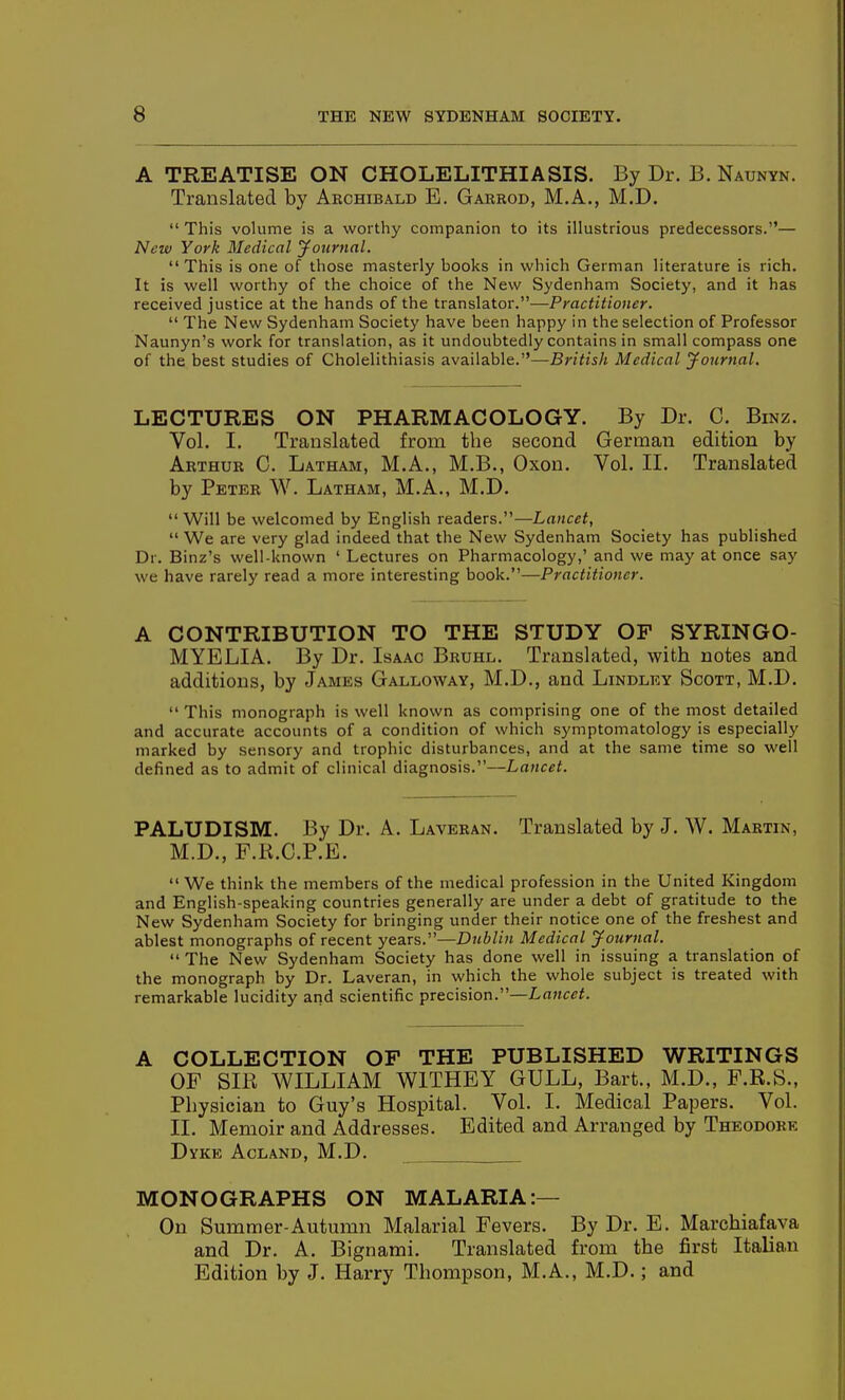 A TREATISE ON CHOLELITHIASIS. By Dr. B. Naunyn. Translated by Archibald E. Garrod, M.A., M,D. ;  This volume is a worthy companion to its illustrious predecessors.— New York Medical jfournnl. This is one of those masterly books in which German literature is rich. It is well worthy of the choice of the New Sydenham Society, and it has received justice at the hands of the translator.—Practitioner.  The New Sydenham Society have been happy in the selection of Professor Naunyn's work for translation, as it undoubtedly contains in small compass one of the best studies of Cholelithiasis available.—British Medical yournal. LECTURES ON PHARMACOLOGY. By Dr. C. Binz. Vol. I. Translated from the second German edition by Arthur C. Lathaim, M.A., M.B., Oxon. Vol. II. Translated by Peter W. Latham, M.A., M.D.  Will be welcomed by English readers.—Lancet,  We are very glad indeed that the New Sydenham Society has published Dr. Binz's well-known ' Lectures on Pharmacology,' and we may at once say we have rarely read a more interesting book.—Practitioner. A CONTRIBUTION TO THE STUDY OF SYRINGO- MYELIA. By Dr. Isaac Bruhl. Translated, with notes and additions, by James Galloway, M.D., and Lindlry Scott, M.D.  This monograph is well known as comprising one of the most detailed and accurate accounts of a condition of which symptomatology is especially marked by sensory and trophic disturbances, and at the same time so well defined as to admit of clinical diagnosis.—Lancet. PALUDISM. By Dr. A. Laveran. Translated by J. W. Martin, M.D., F.K.C.P.E.  We think the members of the medical profession in the United Kingdom and English-speaking countries generally are under a debt of gratitude to the New Sydenham Society for bringing under their notice one of the freshest and ablest monographs of recent years.^—Dublin Medical journal.  The New Sydenham Society has done well in issuing a translation of the monograph by Dr. Laveran, in which the whole subject is treated with remarkable lucidity and scientific precision.—Lancet. A COLLECTION OF THE PUBLISHED WRITINGS OF SIR WILLIAM WITHEY GULL, Bart., M.D., F.R.S., Physician to Guy's Hospital. Vol. I. Medical Papers. Vol. II. Memoir and Addresses. Edited and Arranged by Theodore Dyke Acland, M.D. MONOGRAPHS ON MALARIA:— On Summer-Autumn Malarial Fevers. By Dr. E. Marchiafava and Dr. A. Bignami. Translated from the first Italian Edition by J. Harry Thompson, M.A., M.D.; and