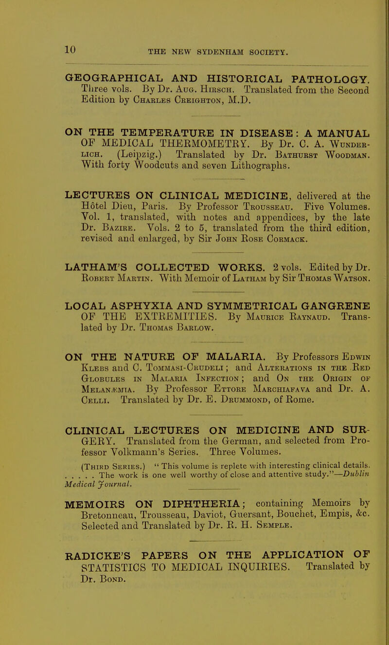 GEOGRAPHICAL AND HISTORICAL PATHOLOGY. Tliree vols. By Dr. Aug. Hirsch. Translated from the Second Edition by Charles Creighton, M.D. ON THE TEMPERATURE IN DISEASE : A MANUAL OF MEDICAL THEEMOMETEY. By Dr. C. A. Wundeb- LicH. (Leipzig.) Translated by Dr. Bathurst Woodman. With forty Woodcuts and seven Lithographs. LECTURES ON CLINICAL MEDICINE, delivered at the Hotel Dieu, Paris, By Professor Trousseau. Five Volumes. Vol. 1, translated, with notes and appendices, by the late Dr. Bazire. Vols. 2 to 5, translated from the third edition, revised and enlarged, by Sir John Eose Cormaok. LATHAM'S COLLECTED WORKS. 2 vols. Edited by Dr. EoBERT Martin. With Memou' of Latham by Sir Thomas Watson. LOCAL ASPHYXIA AND SYMMETRICAL GANGRENE OF THE EXTREMITIES. By Maurice Eaynaud. Trans- lated by Dr. Thomas Barlow. ON THE NATURE OP MALARIA. By Professors Edwin Klebs and C. Tommasi-Ckudeli ; and Alterations in the Eed Globules in Malaria Infection ; and On the Origin of Melan.v.mia. By Professor Ettore Marchlafava and Dr. A. Celli. Translated by Dr. E. Drummond, of Eome. CLINICAL LECTURES ON MEDICINE AND SUR- GEEY. Translated from the German, and selected from Pro- fessor Volkmann's Series. Three Volumes. (Third Series.)  This volume is replete with interesting clinical details. The work is one well worthy of close and attentive study.—Dublin Medical Journal. MEMOIRS ON DIPHTHERIA; containing Memoirs by Bretonueau, Trousseau, Daviot, Guersaut, Bouchet, Empis, &c. Selected and Translated by Dr. E. H. Semple. RADICKE'S PAPERS ON THE APPLICATION OF STATISTICS TO MEDICAL INQUIRIES. Translated by Dr. Bond.