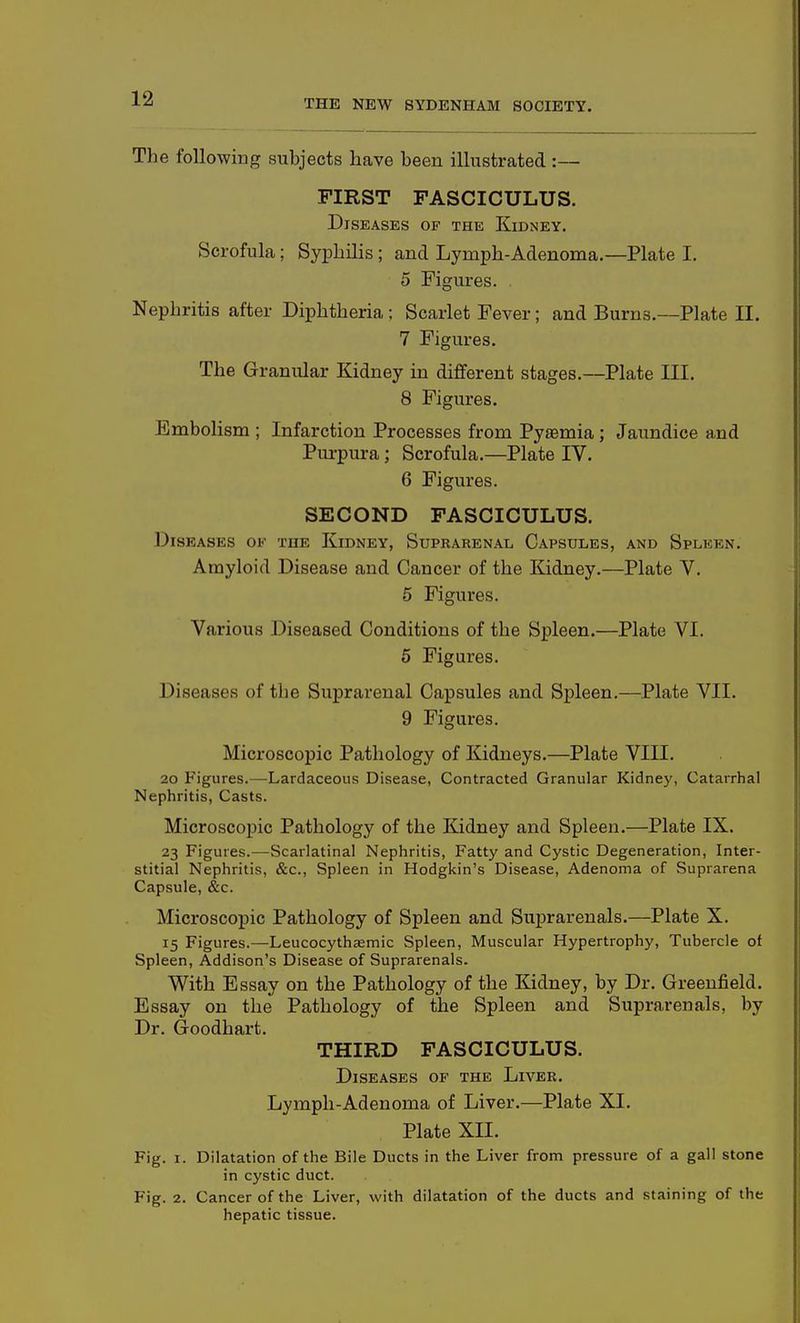 The following subjects have been illustrated :— FIRST FASCICULUS. Diseases op the Kidney. Scrofula; Syphilis ; and Lymph-Adenoma.—Plate I. 5 Figures. Nephritis after Diphtheria ; Scarlet Fever; and Burns.—Plate II. 7 Figures. The Granular Kidney in different stages.—Plate III. 8 Figures. Embolism ; Infarction Processes from Pyaemia; Jaundice and Purpura; Scrofula.—Plate IV. 6 Figures. SECOND FASCICULUS. Diseases of the Kidney, Suprarenal Capsules, and Spleen. Amyloid Disease and Cancer of the Kidney.—Plate V. 5 Figures. Various Diseased Conditions of the Spleen.—Plate VI. 5 Figures. Diseases of the Suprarenal Capsules and Spleen.—Plate VII. 9 Figures. Microscopic Pathology of Kidneys.—Plate VIII. 2o Figures.—Lardaceous Disease, Contracted Granular Kidney, Catarrhal Nephritis, Casts. Microscopic Pathology of the Kidney and Spleen.—Plate IX. 23 Figures.^—Scarlatinal Nephritis, Fatty and Cystic Degeneration, Inter- stitial Nephritis, &c.. Spleen in Hodgkin's Disease, Adenoma of Suprarena Capsule, &c. Microscopic Pathology of Spleen and Suprarenals.—Plate X. 15 Figures.—Leucocythjemic Spleen, Muscular Hypertrophy, Tubercle of Spleen, Addison's Disease of Suprarenals. With Essay on the Pathology of the Kidney, by Dr. Greenfield. Essay on the Pathology of the Spleen and Suprarenals, by Dr. Goodhart. THIRD FASCICULUS. Diseases of the Liver. Lymph-Adenoma of Liver.—Plate XL Plate XII. Fig. I. Dilatation of the Bile Ducts in the Liver from pressure of a gall stone in cystic duct. Fig. 2. Cancer of the Liver, v/ith dilatation of the ducts and staining of the hepatic tissue.