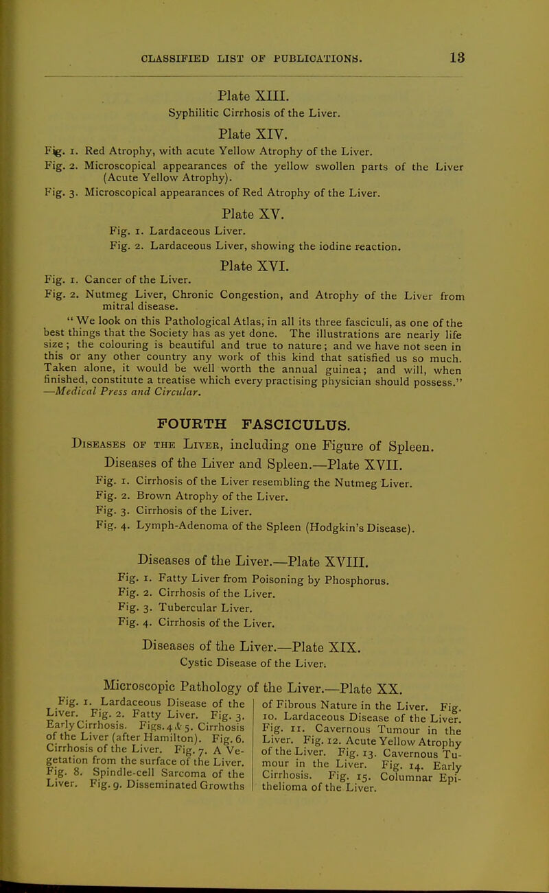 Plate XIII. Syphilitic Cirrhosis of the Liver. Plate XIV. Fjg. I. Red Atrophy, with acute Yellow Atrophy of the Liver. Fig. 2. Microscopical appearances of the yellow swollen parts of the Liver (Acute Yellow Atrophy). Fig. 3. Microscopical appearances of Red Atrophy of the Liver. Plate XV. Fig. I. Lardaceous Liver. Fig. 2. Lardaceous Liver, showing the iodine reaction. Plate XVI. Fig. I. Cancer of the Liver. Fig. 2. Nutmeg Liver, Chronic Congestion, and Atrophy of the Liver from mitral disease.  We look on this Pathological Atlas, in all its three fasciculi, as one of the best things that the Society has as yet done. The illustrations are nearly life size; the colouring is beautiful and true to nature; and we have not seen in this or any other country any work of this kind that satisfied us so much. Taken alone, it would be well worth the annual guinea; and will, when finished, constitute a treatise which every practising physician should possess. —Medical Press and Circular. FOURTH FASCICULUS. Diseases of the Liver, including one Figure of Spleen. Diseases of the Liver and Spleen.—Plate XVII. Fig. I. Cirrhosis of the Liver resembling the Nutmeg Liver. Fig. 2. Brown Atrophy of the Liver. Fig. 3. Cirrhosis of the Liver. Fig. 4. Lymph-Adenoma of the Spleen (Hodgkin's Disease). Diseases of the Liver.—Plate XVIII. Fig. I. Fatty Liver from Poisoning by Phosphorus. Fig. 2. Cirrhosis of the Liver. Fig. 3. Tubercular Liver. Fig. 4. Cirrhosis of the Liver. Diseases of the Liver.—Plate XIX. Cystic Disease of the Liver. Microscopic Pathology of the Liver.—Plate XX. Fig. I. Lardaceous Disease of the Liver. Fig. 2. Fatty Liver. Fig. 3. Early Cirrhosis. Figs. 4.Sr 5. Cirrhosis of the Liver (after Hamilton). Fig. 6. Cirrhosis of the Liver. Fig. 7. A Ve- getation from the surface of the Liver. Fig. 8. Spindle-cell Sarcoma of the Liver. Fig. g. Disseminated Growths of Fibrous Nature in the Liver. Fig. 10. Lardaceous Disease of the Liver. Fig. II. Cavernous Tumour in the Liver. Fig. 12. Acute Yellow Atrophy of the Liver. Fig. 13. Cavernous Tu- mour in the Liver. Fig. 14. Early Cirrhosis. Fig. 15. Columnar Epi- thelioma of the Liver.