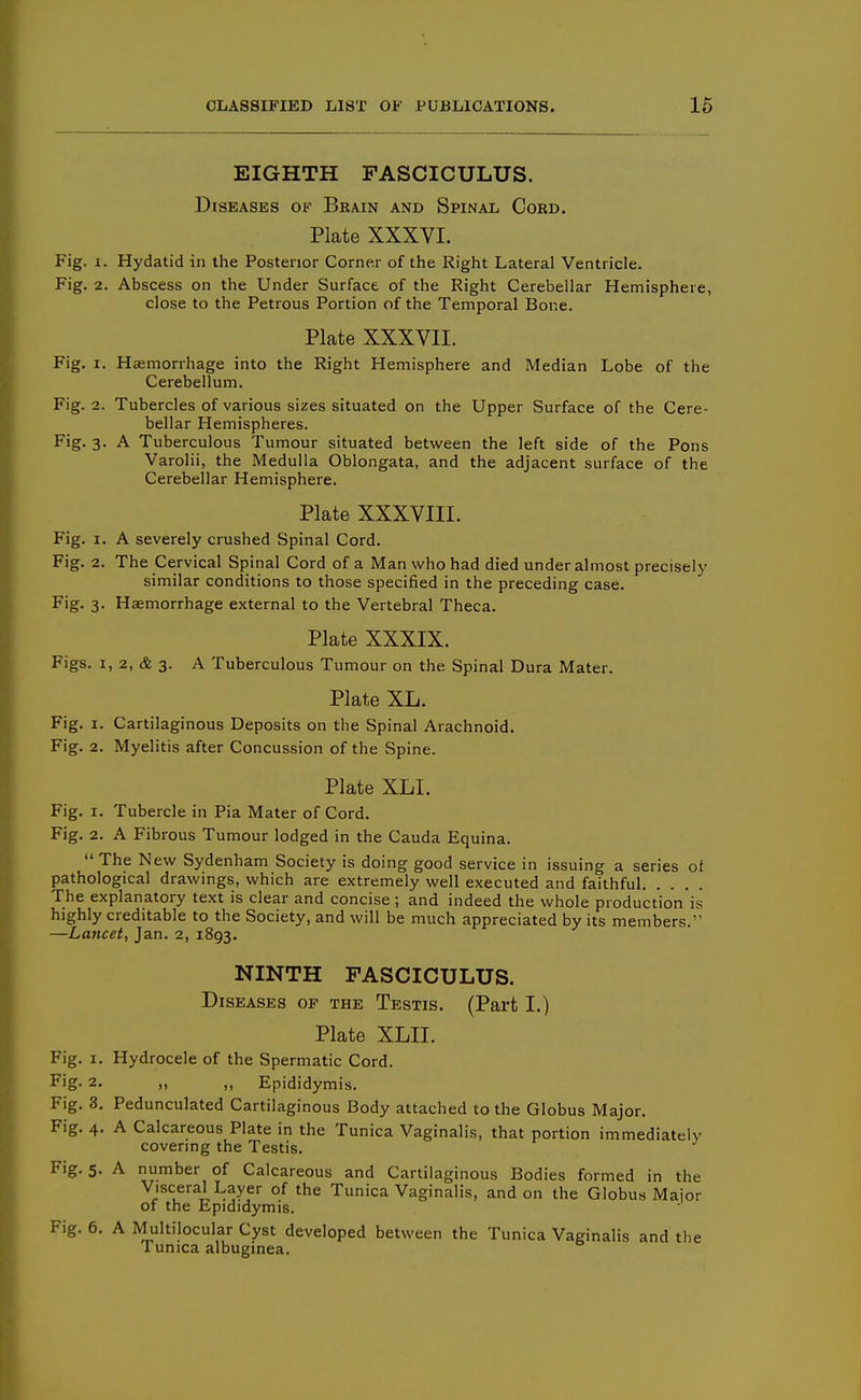 EIGHTH FASCICULUS. Diseases of Brain and Spinal Cord. Plate XXXVI. Fig. I. Hydatid in the Posterior Corner of the Right Lateral Ventricle. Fig. 2. Abscess on the Under Surface of the Right Cerebellar Hemisphere, close to the Petrous Portion of the Temporal Bone. Plate XXXVII. Fig. I. Haemorrhage into the Right Hemisphere and Median Lobe of the Cerebellum. Fig. 2. Tubercles of various sizes situated on the Upper Surface of the Cere- bellar Hemispheres. Fig. 3. A Tuberculous Tumour situated between the left side of the Pons Varolii, the Medulla Oblongata, and the adjacent surface of the Cerebellar Hemisphere. Plate XXXVIII. Fig. I. A severely crushed Spinal Cord. Fig. 2. The Cervical Spinal Cord of a Man who had died under almost precisely similar conditions to those specified in the preceding case. Fig. 3. Haemorrhage external to the Vertebral Theca. Plate XXXIX. Figs. I, 2, & 3. A Tuberculous Tumour on the Spinal Dura Mater. Plate XL. Fig. I. Cartilaginous Deposits on the Spinal Arachnoid. Fig. 2. Myelitis after Concussion of the Spine. Plate XLI. Fig. I. Tubercle in Pia Mater of Cord. Fig. 2. A Fibrous Tumour lodged in the Cauda Equina. The New Sydenham Society is doing good service in issuing a series ot pathological drawings, which are extremely well executed and faithful The explanatory text is clear and concise ; and indeed the whole production is highly creditable to the Society, and will be much appreciated by its members. —Lancet, Jan. 2, 1893. NINTH FASCICULUS. Diseases of the Testis. (Part I.) Plate XLII. Fig. I. Hydrocele of the Spermatic Cord. Fig- 2. „ ,, Epididymis. Fig. 3. Pedunculated Cartilaginous Body attached to the Globus Major. Fig. 4. A Calcareous Plate in the Tunica Vaginalis, that portion immediately covering the Testis. Fig. 5. A number of Calcareous and Cartilaginous Bodies formed in the Visceral Layer of the Tunica Vaginalis, and on the Globus Major of the Epididymis. Fig, 6. A Multilocular Cyst developed between the Tunica Vaginalis and the Tunica albuginea.