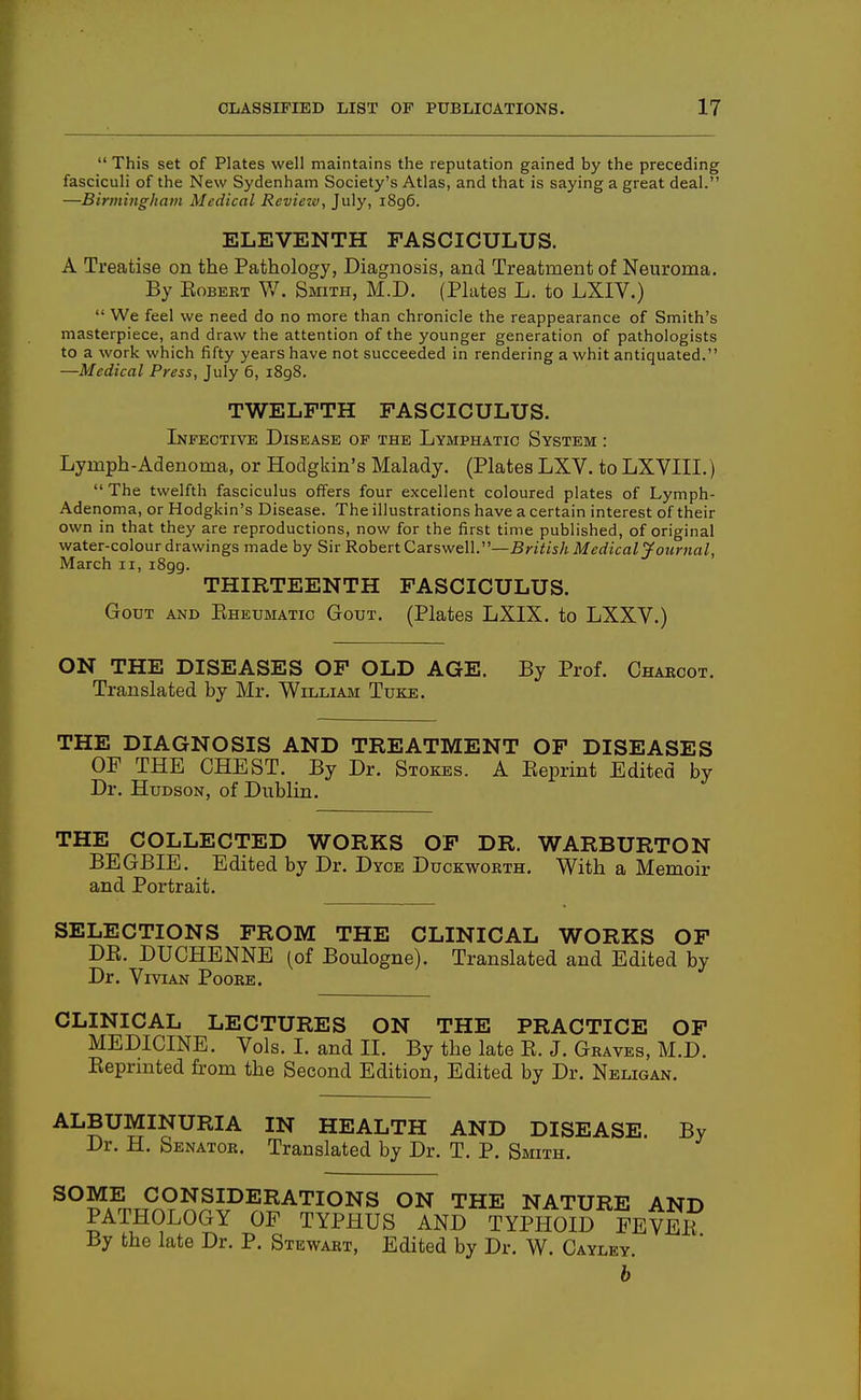  This set of Plates well maintains the reputation gained by the preceding fasciculi of the New Sydenham Society's Atlas, and that is saying a great deal. —Birmingham Medical Review, July, 1896. ELEVENTH FASCICULUS. A Treatise on the Pathology, Diagnosis, and Treatment of Neuroma. By EoBEKT V/. Smith, M.D. (Plates L. to LXIV.)  We feel we need do no more than chronicle the reappearance of Smith's masterpiece, and draw the attention of the younger generation of pathologists to a work which fifty years have not succeeded in rendering a whit antiquated. —Medical Press, July 6, 1898. TWELFTH FASCICULUS. Infective Disease op the Lymphatic System : Lymph-Adenoma, or Hodgkin's Malady. (Plates LXV. to LXVIII.)  The twelfth fasciculus offers four excellent coloured plates of Lymph- Adenoma, or Hodgkin's Disease. The illustrations have a certain interest of their own in that they are reproductions, now for the first time published, of original water-colour drawings made by Sir RohertCaTS-we\\.—BritishMedicaljfournal, March 11, 1899. THIRTEENTH FASCICULUS. Gout and Ehexjmatic Gout. (Plates LXIX. to LXXV.) ON THE DISEASES OF OLD AGE. By Prof. Charcot. Translated by Mr. William Tuke. THE DIAGNOSIS AND TREATMENT OF DISEASES OF THE CHEST. By Dr. Stokes. A Eeprint Edited by Dr. Hudson, of Dublin. THE COLLECTED WORKS OF DR. WARBURTON BEGBIE. Edited by Dr. Dyce Duckworth. With a Memoir and Portrait. SELECTIONS FROM THE CLINICAL WORKS OF DR. DUCHENNE (of Boulogne). Translated and Edited by Dr. Vivian Poore. CLINICAL LECTURES ON THE PRACTICE OF MEDICINE. Vols. L and II. By the late R. J. Graves, M.D. Reprinted from the Second Edition, Edited by Dr. Neligan. ALBUMINURIA IN HEALTH AND DISEASE. By Dr. H. Senator. Translated by Dr. T. P. Smith. ^°^wnrP^9^J^P^^^TIONS ON THE NATURE AND PATHOLOGY OF TYPHUS AND TYPHOID FEVER By the late Dr. P. Stewart, Edited by Dr. W. Cayley. b