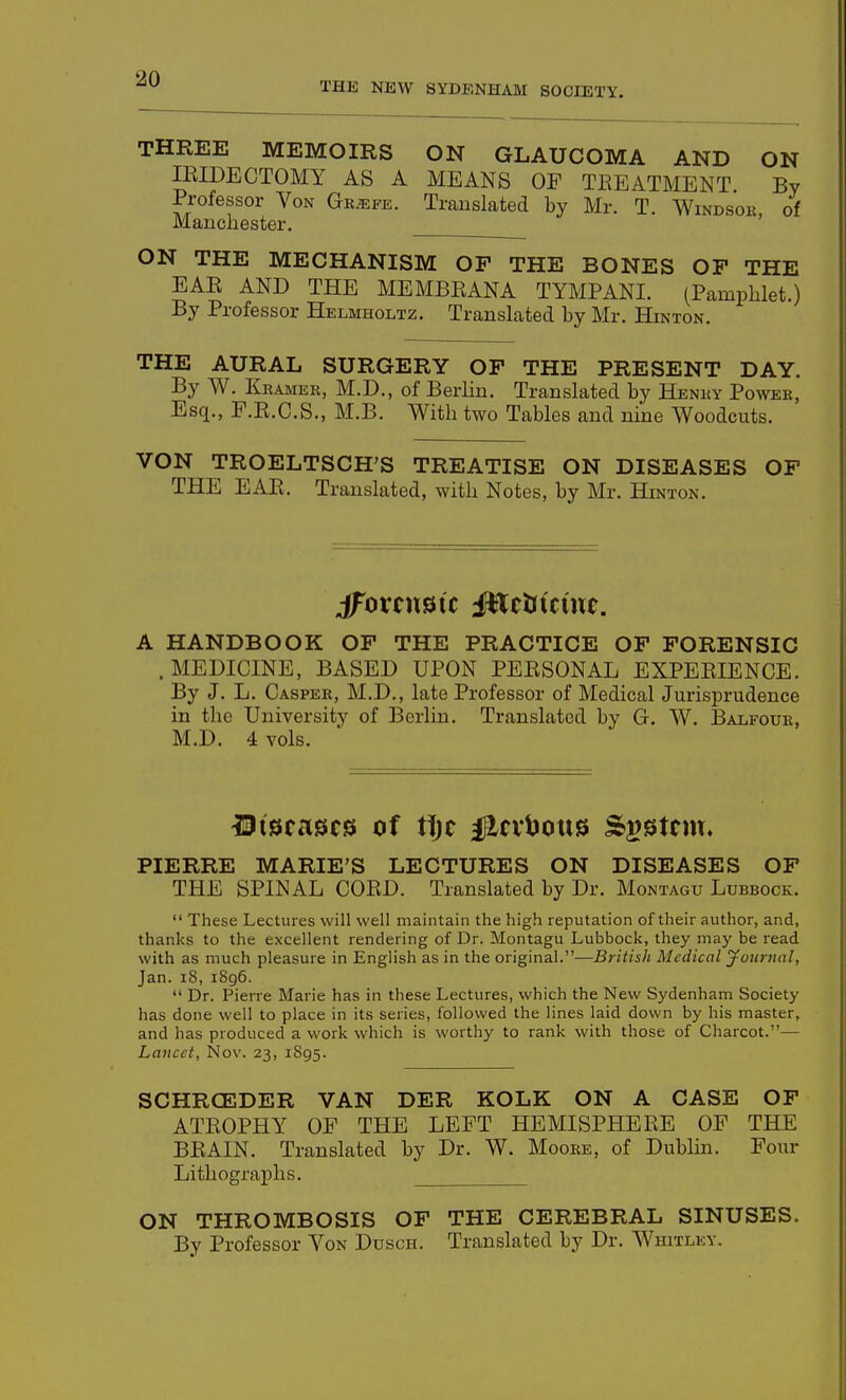 THE NEW SYDENHAM SOCIETY. THREE MEMOIRS ON GLAUCOMA AND ON IRIDECTOMY AS A MEANS OF TREATMENT By Professor Von Gr^fe. Translated by Mr. T. Windsor of Manchester. ' ON THE MECHANISM OP THE BONES OF THE EAR AND THE MEMBRANA TYMPANI. (Pamphlet.) By Professor Helmholtz. Translated by Mr. Hinton. THE AURAL SURGERY OF THE PRESENT DAY. By W. Kramer, M.D., of Berlin. Translated by Henry Power, Esq., F.R.C.S., M.B. With two Tables and nine Woodcuts. VON TROELTSCH'S TREATISE ON DISEASES OF THE EAR. Translated, with Notes, by Mr. Hinton. A HANDBOOK OF THE PRACTICE OF FORENSIC .MEDICINE, BASED UPON PERSONAL EXPERIENCE. By J. L. Casper, M.D., late Professor of Medical Jurisprudence in the University of Berlin. Translated by G. W. Balfour, M.D. 4 vols. ^Diseases of tTjc #nlJous System. PIERRE MARIE'S LECTURES ON DISEASES OF THE SPINAL CORD. Translated by Dr. Montagu Lubbock.  These Lectures will well maintain the high reputation of their author, and, thanks to the excellent rendering of Dr. Montagu Lubbock, they may be read with as much pleasure in English as in the original.—British Medical yotirual, Jan. i8, i8g6.  Dr. Pierre Marie has in these Lectures, which the New Sydenham Society has done well to place in its series, followed the lines laid down by his master, and has produced a work which is worthy to rank with those of Charcot.— Lancet, Nov. 23, 1895. SCHRCEDER VAN DER KOLK ON A CASE OF ATROPHY OF THE LEFT HEMISPHERE OF THE BRAIN. Translated by Dr. W. Moore, of Dublin. Four Lithographs. ON THROMBOSIS OF THE CEREBRAL SINUSES. By Professor Von Dusch. Translated by Dr. Whitley.