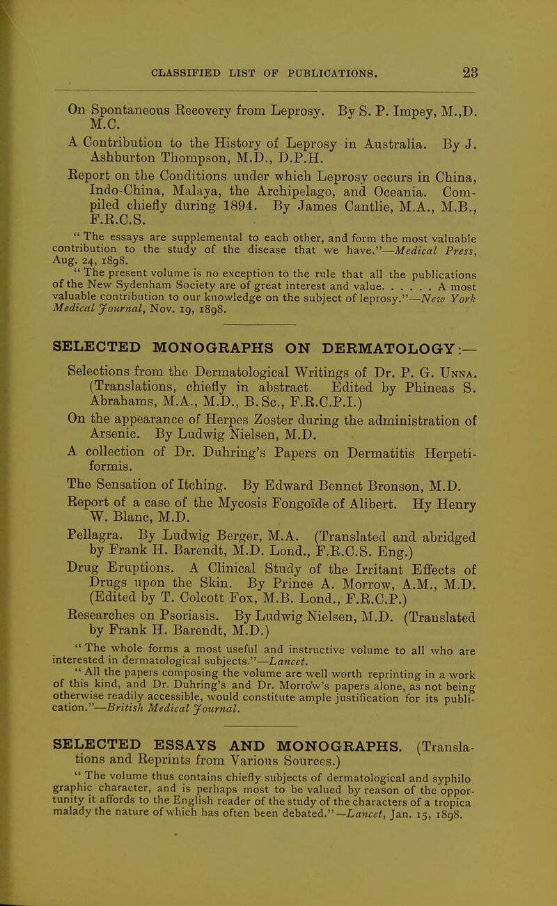 On Spontaneous Eecovery from Leprosy. By S. P. Impey, M.,D. M.C. A Contribution to the History of Leprosy in Australia, By J. Ashburton Tliompson, M.D., D.P.H. Keport on the Conditions under which Leprosy occurs in China, Indo-China, Malaya, the Archipelago, and Oceania. Com- piled chiejay during 1894. By James Cantlie, M.A., M.B., F.R.C.S. The essays are supplemental to each other, and form the most valuable contribution to the study of the disease that we have.—Medical Press, Aug. 24, 1898. The present volume is no exception to the rule that all the publications of the New Sydenham Society are of great interest and value A most valuable contribution to our knowledge on the subject of leprosy.—New York Medical yotirnal, Nov. ig, 1898. SELECTED MONOGRAPHS ON DERMATOLOGY:— Selections from the Dermatological Writings of Dr. P. G. Unna. (Translations, chiefly in abstract. Edited by Phineas S. Abrahams, M.A., M.D., B.Sc, F.R.C.P.I.) On the appearance of Herpes Zoster during the administration of Arsenic. By Ludwig Nielsen, M.D. A collection of Dr. Duhring's Papers on Dermatitis Herpeti- formis. The Sensation of Itching. By Edward Bennet Bronson, M.D. Report of a case of the Mycosis Fongoide of Alibert. Hy Henry W. Blanc, M.D. Pellagra. By Ludwig Berger, M.A. (Translated and abridged by Frank H. Barendt, M.D. Lond., F.R.C.S. Eng.) Drug Eruptions. A Clinical Study of the Irritant Effects of Drugs upon the Skin. By Prince A. Morrow, A.M., M.D. (Edited by T. Colcott Fox, M.B. Lond., F.R.C.P.) Researches on Psoriasis. By Ludwig Nielsen, M.D. (Translated by Frank H. Barendt, M.D.) The whole forms a most useful and instructive volume to all who are interested in dermatological subjects.—Lancet. All the papers composing the volume are well worth reprinting in a work of this kind, and Dr. Duhring's and Dr. Morrow's papers alone, as not being otherwise readily accessible, would constitute ample justification for its publi- cation.—British Medical Journal. SELECTED ESSAYS AND MONOGRAPHS. (Transla- tions and Reprints from Various Sources.) The volume thus contains chiefly subjects of dermatological and syphilo graphic character, and is perhaps most to be valued by reason of the oppor- tunity it affords to the English reader of the study of the characters of a tropica malady the nature of which has often been debated.—LaHcci, Jan. 15, 1898.