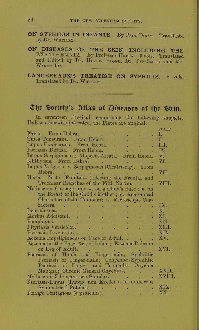 ON SYPHILIS IN INFANTS. By Paul Diday. Translated by Dr. Whitley. ON DISEASES OP THE SKIN, INCLUDING THE EXANTHEMATA. By Professor Hebra. 5 vols. Translated and Edited by Dr. Hilton Fagge, Dr. Pye-Smith, and Mr. Waben Tay. LANCEREAUX^S TREATISE ON SYPHILIS. 2 vols. Translated by Dr. Whitley. ^i)t Socutt)'0 mu^ of diseases of «je Sfeuu In seventeen Fasciculi comprising the following subjects. Unless otherwise indicated, the Plates are original. plate Favus. From Hebra I. Tinea Tonsurans. From Hebra II. Lupus Exulcerans. From Hebra III. Psoriasis Diffusa. From Hebra. .... IV. Lupus Serpiginosus; Alopecia Areata. From Hebra. V. Ichthyosis. From Hebra. VI. Lupus Vulgaris et Serpiginosus (Cicatrising). From Hebra. . VII. Herpes Zoster Frontalis (affecting the Frontal and Trochlear Branches of the Fifth Nerve). . . VIII. Molluscum Contagiosum, a, on a Child's Face ; b, on the Breast of the Child's Mother ; c, Anatomical Characters of the Tumours; d, Microscopic Cha- racters IX. Leucoderma. ........ X. Morbus Addisonii. ....... XI. Pemphigus. ........ XII. Pityriasis Versicolor. ...... XIII. Psoriasis Inveterata. ....... XIV. Eczema Imj)etiginodes on Face of Adult. . . . XV. Eczema on the Face, &c., of Infant; Eczema Eubrum on Leg of Adult XVI. Psoriasis of Hands and Finger-nails; Syphilitic Psoriasis of Finger-nails ; Congenito- Syphihtic Psoriasis of Finger- and Toe-nails; Onychia Maligna; Chronic General Onychitis.. . . XVII. Molluscum Fibrosum sen Simplex. .... XVIII. Psoriasis-Lupus (Lupus non Exedens, in numerous Symmetrical Patches). . . . , . XIX. Porrigo Contagiosa (e pediculis). .... XX.