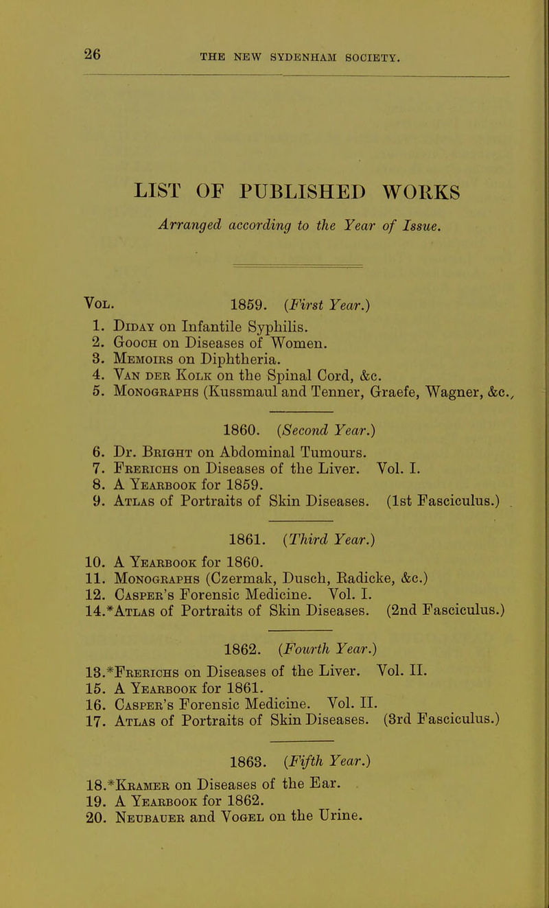 LIST OF PUBLISHED WORKS Arranged according to the Year of Issue. Vol. 1869. (First Year.) 1. Did AY on Infantile Syphilis. 2. GoocH on Diseases of Women. 3. Memoiks on Diphtheria. 4. Van der Kolk on the Spinal Cord, &c. 5. Monographs (Kussmaul and Tenner, Graefe, Wagner, &c. 1860. (Second Year.) 6. Dr. Bright on Abdominal Tumours. 7. Frerichs on Diseases of the Liver. Vol. I. 8. A Yearbook for 1859. 9. Atlas of Portraits of Skin Diseases. (Ist Fasciculus.) 1861. (Third Year.) 10. A Yearbook for 1860. 11. Monographs (Czermak, Dusch, Eadicke, &c.) 12. Casper's Forensic Medicine. Vol. I. 14.*Atlas of Portraits of Skin Diseases. (2nd Fasciculus.) 1862. (Fourth Year.) 13.*Frerichs on Diseases of the Liver. Vol. II. 15. A Yearbook for 1861. 16. Casper's Forensic Medicine. Vol. II. 17. Atlas of Portraits of Skin Diseases. (3rd Fasciculus.) 1863. (Fifth Year.) 18. *Kramer on Diseases of the Ear. 19. A Yearbook for 1862. 20. Neubauer and Vogel on the Urine.