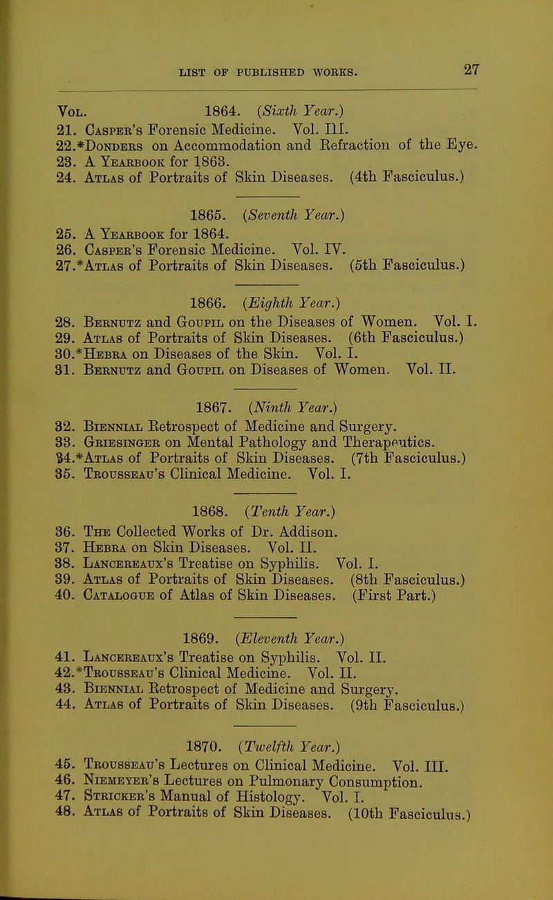 Vol. 1864. {Sixth Year.) 21. Casper's Forensic Medicine. Vol. III. 22. *DoNDERS on Accommodation and Eefraction of the Eye. 23. A Yearbook for 1863. 24. Atlas of Portraits of Skin Diseases. (4th Fasciculus.) 1865. {Seventh Yeai'.) 25. A Yearbook for 1864. 26. Casper's Forensic Medicine. Vol. IV. 27. *Atlas of Portraits of Skin Diseases. (5th Fasciculus.) 1866. {Eighth Year.) 28. Berndtz and Goupil on the Diseases of Women. Vol. I. 29. Atlas of Portraits of Skin Diseases. (6th Fasciculus.) 30. *Hebra on Diseases of the Skin. Vol. I. 31. Bernutz and Goupil on Diseases of Women. Vol. II. 1867. {Ninth Year.) 32. Biennial Eetrospect of Medicine and Surgery. 33. Griesinger on Mental Pathology and Therapeutics. S4.*Atlas of Portraits of Skin Diseases. (7th Fasciculus.) 35. Trousseau's Clinical Medicine. Vol. I. 1868. {Tenth Year.) 36. The Collected Works of Dr. Addison. 37. Hebra on Skin Diseases. Vol. II. 38. Lancereaux's Treatise on Syphilis. Vol. I. 39. Atlas of Portraits of Skin Diseases. (8th Fasciculus.) 40. Catalogue of Atlas of Skin Diseases. (First Part.) 1869. {Eleventh Year.) 41. Lancereaux's Treatise on Syphilis. Vol. II. 42. *Trousseau'8 Clinical Medicine. Vol. II. 43. Biennial Eetrospect of Medicine and Surgery. 44. Atlas of Portraits of Skin Diseases. (9th Fasciculus.) 1870. {Twelfth Year.) 45. Trousseau's Lectures on Clinical Medicine. Vol. III. 46. Niemeyer's Lectures on Pulmonary Consumption. 47. Stricker's Manual of Histology. Vol. I. 48. Atlas of Portraits of Skin Diseases. (10th Fasciculus.)
