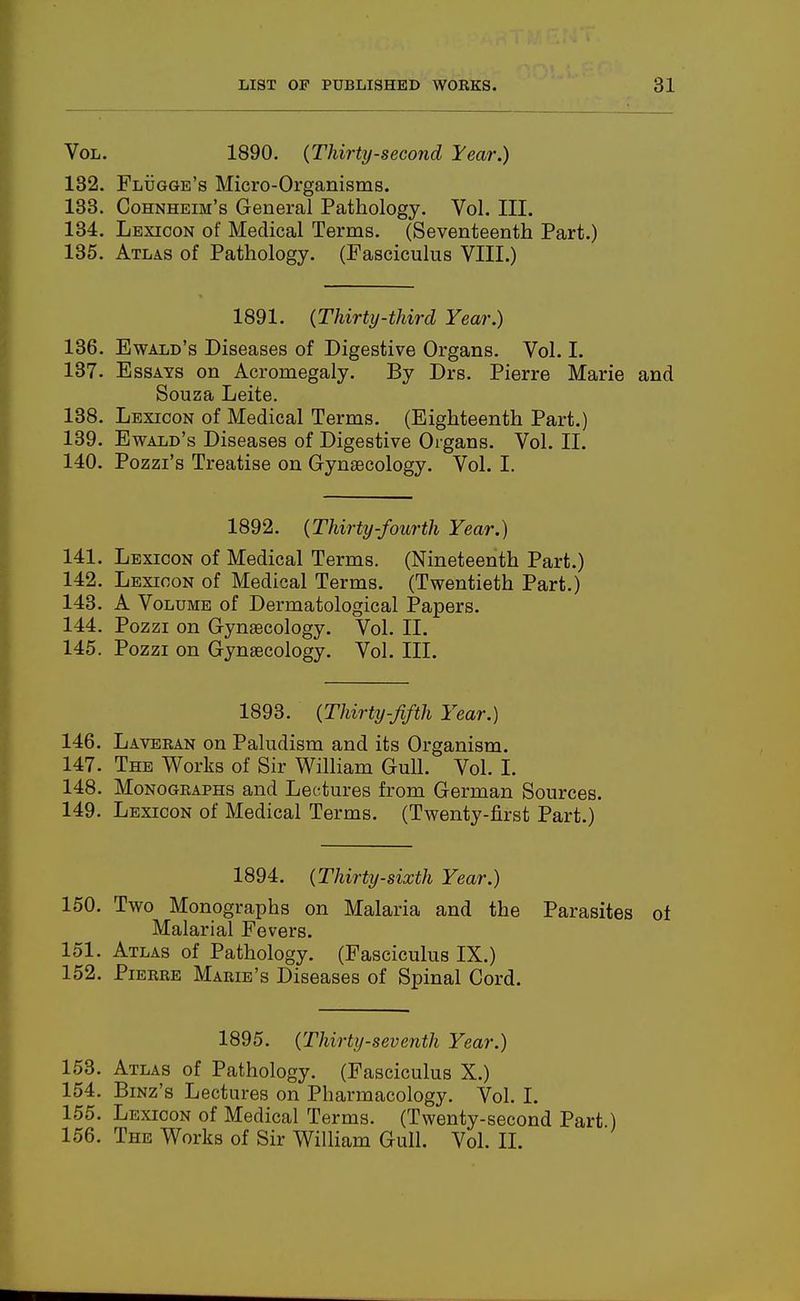 Vol. 1890. (Thirty-second Tear.) 132. Flugge's Micro-Organisms. 133. Cohnheim's General Pathology. Vol. III. 134. Lexicon of Medical Terms. (Seventeenth Part.) 135. Atlas of Pathology. (Fasciculus VIII.) 1891. {Thirty-third Year.) 136. Ewald's Diseases of Digestive Organs. Vol. I. 137. Essays on Acromegaly. By Drs. Pierre Marie and Souza Leite. 138. Lexicon of Medical Terms. (Eighteenth Part.) 139. Ewald's Diseases of Digestive Organs. Vol. II. 140. Pozzi's Treatise on Gynaecology. Vol. I. 1892. {Thirty-fourth Year.) 141. Lexicon of Medical Terms. (Nineteenth Part.) 142. Lexicon of Medical Terms. (Twentieth Part.) 143. A Volume of Dermatological Papers. 144. Pozzi on Gynaecology. Vol. II. 145. Pozzi on Gynaecology. Vol. III. 1893. {Thirty-fifth Year.) 146. Laveran on Paludism and its Organism. 147. The Works of Sir William Gull. Vol. I. 148. Monographs and Lectures from German Sources. 149. Lexicon of Medical Terms. (Twenty-first Part.) 1894. {Thirty-sixth Year.) 150. Two Monographs on Malaria and the Parasites of Malarial Fevers. 151. Atlas of Pathology. (Fasciculus IX.) 152. Pierre Marie's Diseases of Spinal Cord. 1895. {Thirty-seventh Year.) 153. Atlas of Pathology. (Fasciculus X.) 154. Binz's Lectures on Pharmacology. Vol. I. 155. Lexicon of Medical Terms. (Twenty-second Part 156. The Works of Sir WiUiam Gull. Vol. 11.