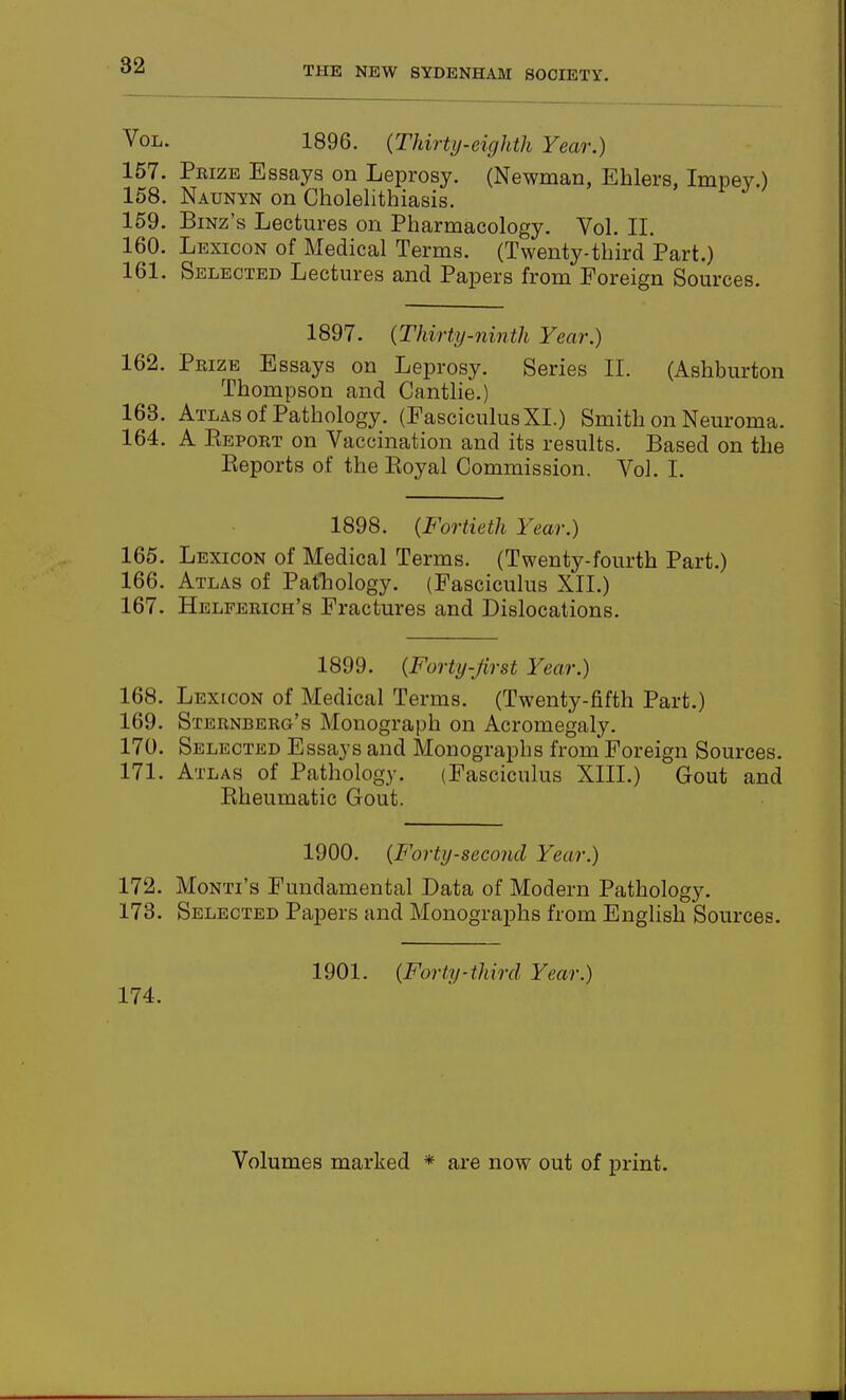 Vol. 1896. {Thirty-eighth Year.) 157. Prize Essays on Leprosy. (Newman, Ehlers, Impey.) 158. Naunyn on Cholelithiasis. 169. BiNz's Lectures on Pharmacology. Vol. II. 160. Lexicon of Medical Terms. (Twenty-third Part.) 161. Selected Lectures and Papers from Foreign Sources. 1897. (Thirty-ninth Year.) 162. Prize Essays on Leprosy. Series II. (Ashburton Thompson and Cantlie.) 163. Atlas of Pathology. (Fasciculus XL) Smith on Neuroma. 164. A Eeport on Vaccination and its results. Based on the Reports of the Royal Commission. Vol. I. 1898. {Fortieth Year.) 165. Lexicon of Medical Terms. (Twenty-fourth Part.) 166. Atlas of Pafhology. (Fasciculus XII.) 167. Helferich's Fractures and Dislocations. 1899. {Forty-first Year.) 168. Lexicon of Medical Terms. (Twenty-fifth Part.) 169. Sternberg's Monograph on Acromegaly. 170. Selected Essays and Monographs from Foreign Sources. 171. Atlas of Pathology. (Fasciculus XIII.) Gout and Rheumatic Gout. 1900. {Forty-second Year.) 172. Monti's Fundamental Data of Modern Pathology. 173. Selected Papers and Monographs from Enghsh Sources. 174. 1901. {Forty-third Year.) Volumes marked * are now out of print.
