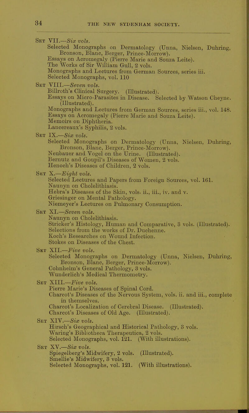 Set VII.—Six vols. Selected Monographs on Dermatology (Uuna, Nielsen, Duhring, Bronson, Blanc, Berger, Prince-Morrow). Essays on Acromegaly (Pierre Marie and Souza Leite). The Works of Sir William Gull, 2 vols. Monographs and Lectures from German Sources, series iii. Selected Monographs, vol. 110 Skt VIII.—Seven vols. Billroth's Clinical Surgery. (Illustrated). Essays on Micro-Parasites in Disease. Selected by Watson Cheyne. (Illustrated). Monographs and Lectures from German Sources, series iii., vol. 148. Essays on Acromegaly (Pierre Marie and Souza Leite). Memoirs on Diphtlaeria. Lancereaux's Syphilis, 2 vols. Set IX.—Six vols. Selected Monographs on Dermatology (Unna, Nielsen, Dulu-ing, Bronson, Blanc, Berger, Prince-Morrow). Neubauer and Vogel on the Urine. (Illustrated). Bernutz and Goupil's Diseases of Women, 2 vols. Henoch's Diseases of Children, 2 vols. Sbt X.—Eight vols. Selected Lectures and Papers from Foreign Sources, vol. 161. Naunyn on Cholelithiasis. Hebra's Diseases of the Skin, vols, ii., iii., iv. and v. Griesinger on Mental Pathology. Niemeyer's Lectures on Pulmonary Consumption. Set XI.—Seven vols. Naunyn on Cholelithiasis. Strieker's Histology, Human and Comparative, 3 vols. (Illustrated). Selections from the works of Dr. Duchenne. Koch's Researches on Wound Infection. Stokes on Diseases of the Chest. Set XII.—Five vols. Selected Monographs on Dermatology (Unna, Nielsen, Duhring, Bronson, Blanc, Berger, Prince-Morrow). Cohnheim's General Pathology, 3 vols. Wunderlich's Medical Thermometry. Set XIII.—Five vols. Pierre Marie's Diseases of Spinal Cord. Charcot's Diseases of the Nervous System, vols. ii. and iii., complete in themselves. Charcot's Localization of Cerebral Disease. (Illustrated). Charcot's Diseases of Old Age. (Illustrated). Set XIV.—Six vols. Hirsch's Geographical and Historical Pathology, 3 vols. Wariug's Bibliotheca Therapeutica, 2 vols. Selected Monographs, vol. 121. (With illustrations). Set XV.—Six vols. Spiegelberg's Midwifery, 2 vols. (Illustrated). Smellie's Midwifery, 3 vols. Selected Monographs, vol. 121. (With illustrations).