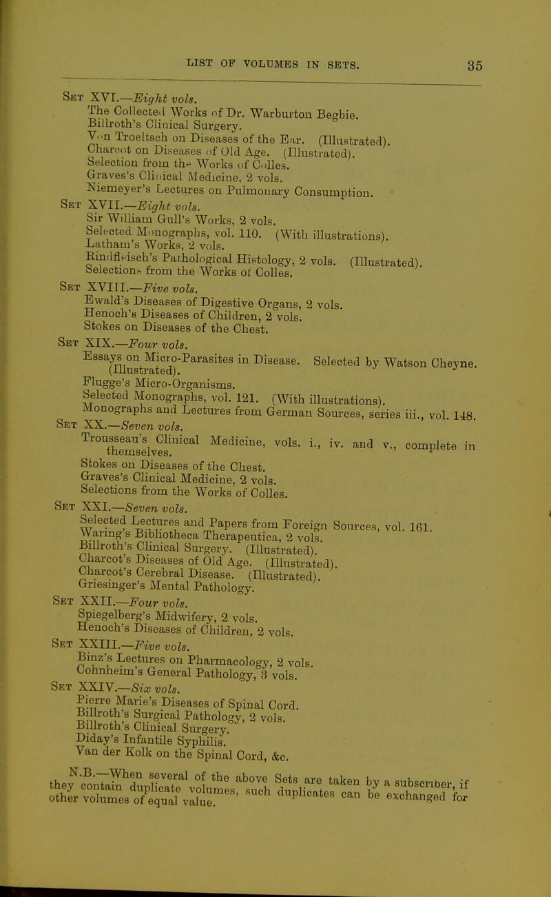 Set XYl.—Eight vols. The CoUecte.l Works of Dr. Warburton Begbie. Billroth's Clinical Surgery. V..n Troeltsch on Diseases of the Ear. (Ilhistrated). Charcot on Diseases of Old Age. (Illustrated). Selection from th^ Works of Colles. Graves's Clinical Medicine, 2 vols. Niemeyer's Lectures on Pulmouary Consumption. Set XVII.—Eight vols. Sir William Gull's Works, 2 vols. Selected Monographs, vol. 110. (With illustrations). Latham's Works, 2 vols. Eindfleisch's Pathological Histology, 2 vols. (Illustrated), belection.-, from the Works of Colles. Set XYIII.—Five vols. Ewald's Diseases of Digestive Organs, 2 vols. Henoch's Diseases of Children, 2 vols. Stokes on Diseases of the Chest. Set XIX.—Four vols. Essays on Micro-Parasites in Disease. Selected by Watson Cheyne. (Illustrated). Flugge's Micro-Organisms. Selected Monographs, vol. 121. (With illustrations). Monographs and Lectm-es from German Sources, series iii., vol. 148. Set XX.—Seven vols. '^''^ThemsivS'''^^ Medicine, vols, i., iv. and v., complete in Stokes on Diseases of the Chest. Graves's Chnical Medicine, 2 vols. Selections from the Works of Colles. Set XXI.—Seven vols. Selected Lectm-es and Papers from Foreign Sources, vol. 161. Waring s Bibhotheca Therapeutica, 2 vols Billroth's Clmical Surgery. (Illustrated). Charcot s Diseases of Old Age. (Illustrated). Charcot's Cerebral Disease. (Illustrated). Griesinger's Mental Pathology. Set XXII.—i^'oMr vols. Spiegelberg's Midwifery, 2 vols. Henoch's Diseases of Children, 2 vols. Set XXIII.—Five vols. Binz's Lectures on Pharmacology, 2 vols Cohnheim's General Pathology, 3 vols. Set XXIV.—Six vols. Pierre Marie's Diseases of Spinal Cord. Bilboth's Surgical Pathology, 2 vols BiUroth's Clinical Surgery. Diday's Infantile Syphilis. Van der Kolk on the Spinal Cord, &c.