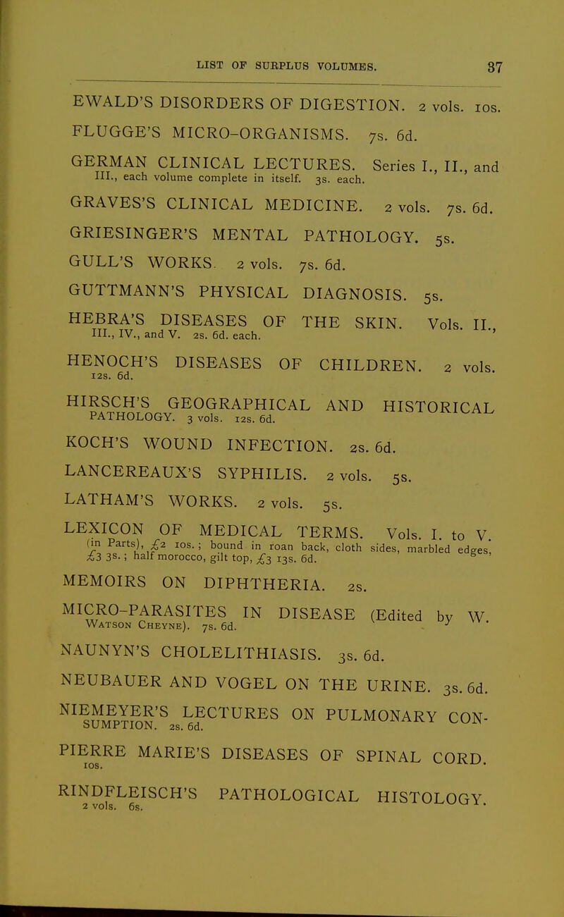 EWALD'S DISORDERS OF DIGESTION. 2 vols. los. FLUGGE'S MICRO-ORGANISMS. 7s. 6d. GERMAN CLINICAL LECTURES. Series I., IL, and III., each volume complete in itself. 3s. each. GRAVES'S CLINICAL MEDICINE. 2 vols. 7s. 6d. GRIESINGER'S MENTAL PATHOLOGY. 5s. GULL'S WORKS. 2 vols. 7s. 6d. GUTTMANN'S PHYSICAL DIAGNOSIS. 5s. HEBRA'S DISEASES OF THE SKIN. Vols II III., IV., and V. 2s. 6d. each. HENOCH'S DISEASES OF CHILDREN. 2 vols. I2S. 6d. HIRSCH'S GEOGRAPHICAL AND HISTORICAL PATHOLOGY. 3 vols. 12s. 6d. KOCH'S WOUND INFECTION. 2s. 6d. LANCEREAUX'S SYPHILIS. 2 vols. 5s. LATHAM'S WORKS. 2 vols. 5s. LEXICON OF MEDICAL TERMS. Vols. I to V (in Parts), £2 los. ; bound in roan back, cloth sides, marbled edges, £3 3s.; half morocco, gilt top, £3 13s. 6d. MEMOIRS ON DIPHTHERIA. 2s. MICRO-PARASITES IN DISEASE (Edited by W Watson Cheyne). 7s. 6d. ^ xNAUNYN'S CHOLELITHIASIS. 3s. 6d. NEUBAUER AND VOGEL ON THE URINE. 3s. 6d. ^^^nM^P?S5'^ LECTURES ON PULMONARY CON- CaUiVlJr'l HJJN. 2S. 6d. PIERRE MARIE'S DISEASES OF SPINAL CORD lOS. 'wv-'xva^. RINDFLEISCH'S PATHOLOGICAL HISTOLOGY.