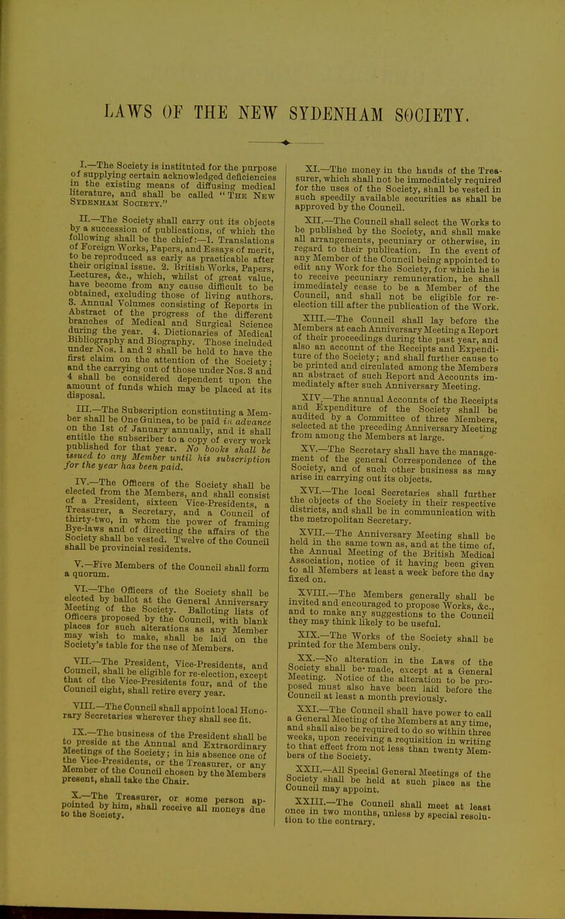 I.—The Society is instituted for the purpose of supplying certain acknowledged deficiencies m the existing means of diffusing medical literature, and shall be called The New Sydenham Society. II-—The Society shall carry out its objects by a succession of publications, of which the following shaUbe the chief:—1. Translations of Foreign Works, Papers, and Essays of merit, to be reproduced as early as practicable after their original issue. 2. British Works, Papers, Lectures, &c., which, whilst of great value, have become from any cause difficult to be obtained, excluding those of living authors. 3. Annual Volumes consisting of Keports in Abstract of the progress of the different branches of Medical and Surgical Science during the year. 4. Dictionaries of Medical Bibliography and Biography. Those included under Nos. 1 and 2 shall be held to have the farst claim on the attention of the Society • A -^^f ciJ^ymg out of those under Nos. 3 and 4 shaU be considered dependent upon the amount of funds which may be placed at its disposal. HI-—The Subscription constituting a Mem- ber shall be One Guinea, to be paid in advance on the 1st of January annuaUy, and it shaU entitle the subscriber to a copy of every work published for that year. No books shall be issued to any Member until his subscription for the year has been paid. ly.—The Officers of the Society shaU be elected from the Members, and shaU consist of a President, sixteen Yice-Presidents, a Treasurer, a Secretary, and a Council of thirty-two, in whom the power of framing Bye-laws and of dii-ecting the aftaiis of thi Society shaU be vested. Twelve of the Council shall be provincial residents. v.—Five Members of the OouncU shall form a quorum. i^fr?^^ Officers of the Society shaU be elected by baUot at the General Anniversary Meeting of the Society. BaUoting lists of Officers proposed by the Council, with blank places for such alterations as any Member may wish to make, shaU be laid on the Society s table for the use of Members. Vn.—The President, Vice-Presidents, and CouncLl, BhaU be ehgible for re-election, except that of the Vice-Presidents four, and of the ConncU eight, shaU retire every year. Vin.—The Council shall appoint local Hono- rary Secretaries wherever they shall see fit. , IX.—The business of the President shaU be to preside at the Annual and ExtraordinaiT Meetings of the Society; in his absence one of the Vice-Presidents, or the Treasurer, or any Member of the Council chosen by the Members present, shall take the Chair. ^TI^^ Treasnror, or some person ap- t'oThe Socfe^' ^^^'^^ XI.—The money in the hands of the Trea- surer, -which shall not be immediately required for the uses of the Society, shaU be vested in such speedily available securities as shall be approved by the Council. Xn.—The Council shall select the Works to be published by the Society, and shaU make all arrangements, pecuniary or otherwise, in regard to their publication. In the event of any Member of the Council being appointed to edit any Work for the Society, for which he is to receive pecuniary remuneration, he shall immediately cease to be a Member of the Council, and shall not be eligible for re- election till after the publication of the Work. XIII. —The CouncU shall lay before the Members at each Anniversary Meeting a Report of their proceedings during the past year, and also an account of the Eeceipts and Expeudi- tui-e of the Society; and shall fui-ther cause to be printed and circulated among the Members an abstract of such Report and Accounts im- mediately after such Anniversary Meeting. XIV. —The annual Accounts of the Eeceipts and E.xpenditure of the Society shall be audited by a Committee of three Members, selected at the preceding Anniversary Meeting from among the Members at large. XV. —The Secretary shall have the manage- ment of the general Correspondence of the Society, and of such other business as may arise in carrying out its objects. ■X^—The local Secretaries shall further the objects of the Society in their respective chstncts, and shall be in communication -with the metropolitan Secretary. , f VII.—The Anniversary Meeting shall be held in the same town as, and at the time of the Annual Meeting of the British Medical Association, notice of it having been given to all Members at least a week before the day fixed on. ' XVni.—The Members generally shall be m^ted and encouraged to propose Works, &c., and to make any suggestions to the Council they may think likely to be useful. XIX. —The Works of the Society shaU be printed for the Members only. XX. _No alteration in the Laws of the Society ShaU be- made, except at a General Meeting. Notice of the alteration to be pro- posed must also have been laid before the Council at least a month previously. n Council shall have power to call a General Meeting of the Members at any time and ShaU also bo requii-ed to do bo within three weeks, upon receiving a requisition in writing to that effect from not less than twenty Mem- bers of the Society. X2UI.—All Special General Meetings of the Society ShaU be held at such place as the Council may appoint. XXIII.—The CouncU shaU meet at least tCt'o-t^rcoXaS^'