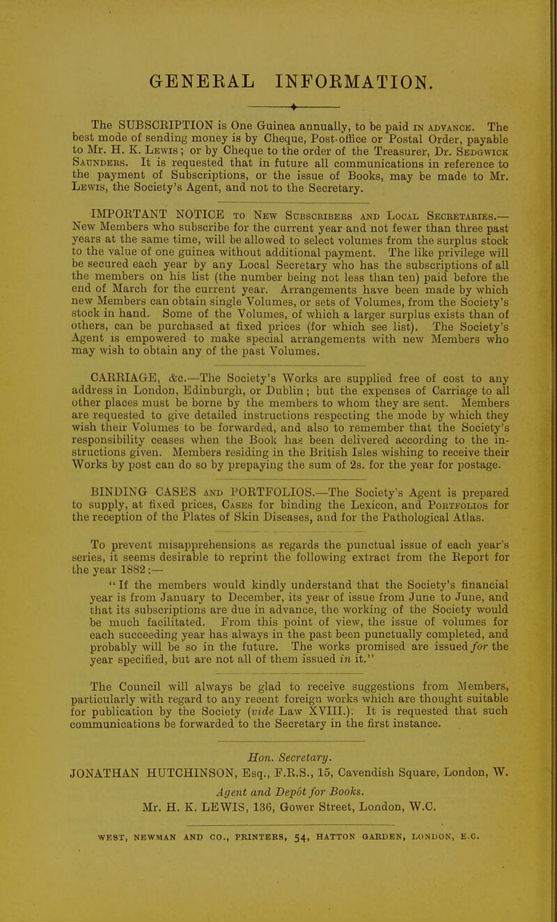 GENERAL INFORMATION. ♦ The SUBSCEIPTION is One Guinea annually, to be paid in advance. The best mode of sending money is by Cheque, Post-office or Postal Order, payable to Mr. H. K. Lewis ; or by Cheque to the order of the Treasurer, Dr. Sedgwick Saundees. It is requested that in future all communications in reference to the payment of Subscriptions, or the issue of Books, may be made to Mr. Lewis, the Society's Agent, and not to the Secretary. IMPOETANT NOTICE to New SnBSCRiBBES and Local Secretabies.— New Members who subscribe for the current year and not fewer than three past years at the same time, will be allowed to select volumes from the surplus stock to the value of one guinea without additional payment. The like privilege will be secured each year by any Local Secretary who has the subscriptions of all the members on his list (the number being not less than ten) paid before the end of March for the current year. Arrangements have been made by which new Members can obtain single Volumes, or sets of Volumes, from the Society's stock in hand. Some of the Volumes, of which a larger surplus exists than of others, can be purchased at fixed prices (for which see list). The Society's Agent IS empowered to make special arrangements with new Members who may wish to obtain any of the past Volumes. CAKBIAGE, &o.—The Society's Works are supplied free of cost to any address in London, Edinburgh, or Dublin ; but the expenses of Carriage to all other places must be borne by the members to whom they are sent. Members are requested to give detailed instructions respecting the mode by which they wish their Volumes to be forwarded, and also to remember that the Society's responsibility ceases when the Boole has been delivered according to the in- structions given. Members residing in the British Isles wishing to receive their Works by post can do so by prepaying the sum of 2s. for the year for postage. BINDING CASES and POBTFOLIOS.—The Society's Agent is prepared to supply, at fixed prices. Cases for binding the Lexicon, and Portfolios for the reception of the Plates of Skin Diseases, and for the Pathological Atlas. To prevent misapprehensions as regards the punctual issue of each year's series, it seems desirable to reprint the following extract from the Eeport for the year 1882:—  If the members would kindly understand that the Society's financial year is from January to December, its year of issue from June to June, and that its subscriptions are due in advance, the working of the Society would be much facilitated. From this point of view, the issue of volumes for each succeeding year has always in the past been punctually completed, and probably will be so in the future. The works promised are issued for the year specified, but are not all of them issued in it. The Council will always be glad to receive suggestions from Members, particularly with regard to any recent foreign works which are thought suitable for publication by the Society {vide Law XVIIL). It is requested that such communications be forwarded to the Secretary in the first instance. Hon. Secretary. JONATHAN HUTCHINSON, Esq., P.E.S., 15, Cavendish Square, London, W. Agent and Depdtfor Books. Mr. H. K. LEWIS, 136, Gower Street, London, W.C. WEST, NEWMAN AND CO., PRINTERS, 54, HATTON QARDEN, LONDON, E.G.