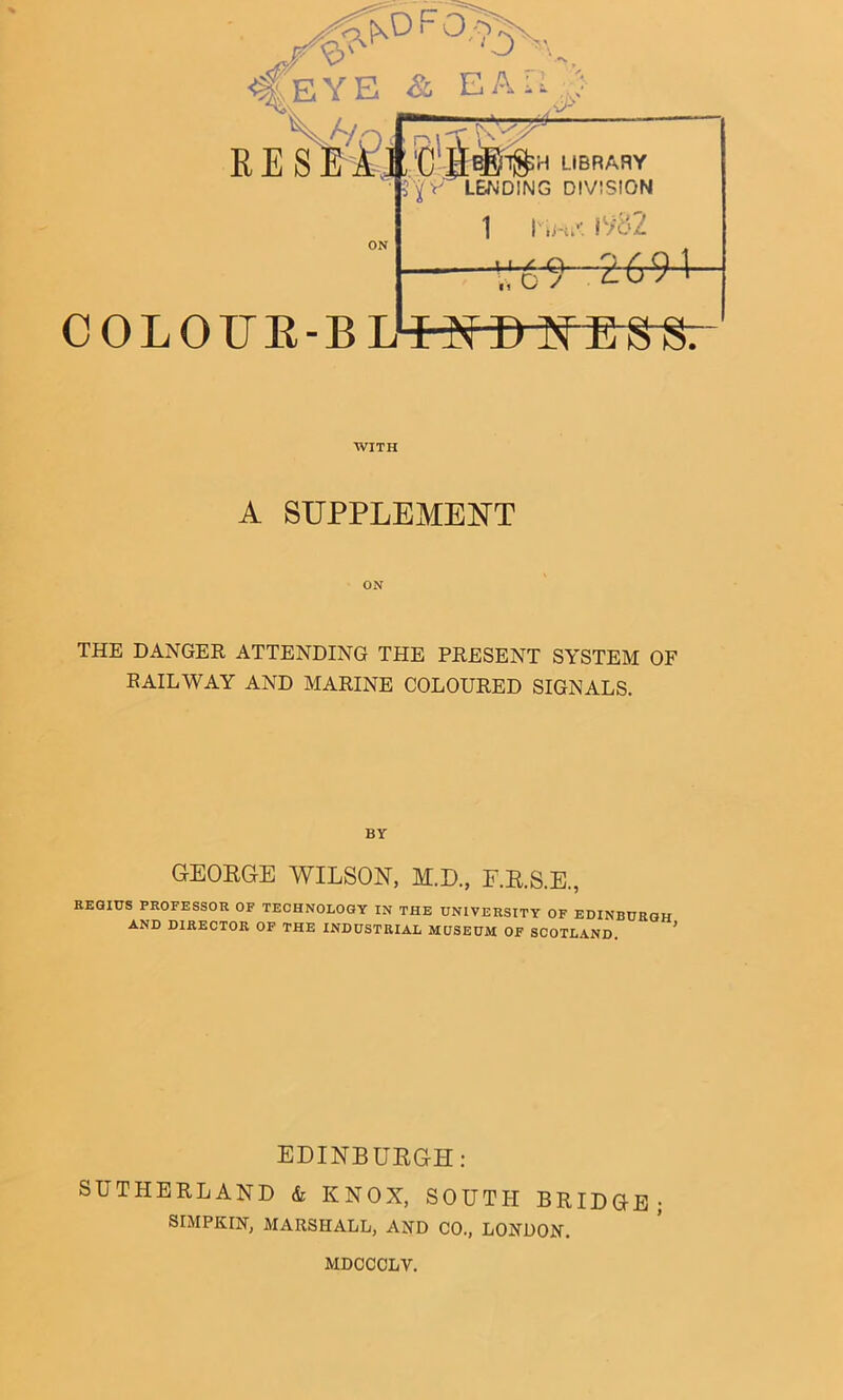 WITH A SUPPLEMENT THE DANGER ATTENDING THE PRESENT SYSTEM OF RAILWAY AND MARINE COLOURED SIGNALS. BY GEOEGE WILSON, M.D., E.E.S.E., REamS PROFESSOR OF TECHNOLOGY IN THE UNIVERSITY OF EDINBURGH AND DIRECTOR OF THE INDUSTRIAL MUSEUM OF SCOTLAND. EDINBUEGH: SUTHERLAND & KNOX, SOUTH BRIDGE; SIMPKIN, MARSHALL, AND CO., LONDON. MDCCOLV.