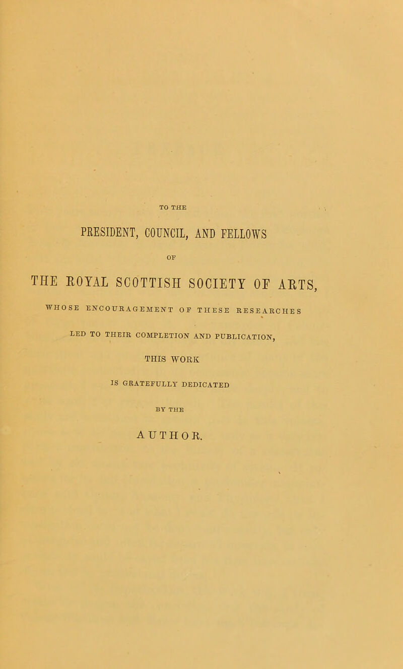 TO THE PRESIDENT, COUNCIL, AND FELLOWS OF THE ROYAL SCOTTISH SOCIETY OE ARTS, WHOSE EHCOURAGEMEHT OF THESE RESEARCHES LED TO THEIR COMPLETION AND PUBLICATION, THIS WORK IS GRATEFULLY DEDICATED BY THE AUTHOR.