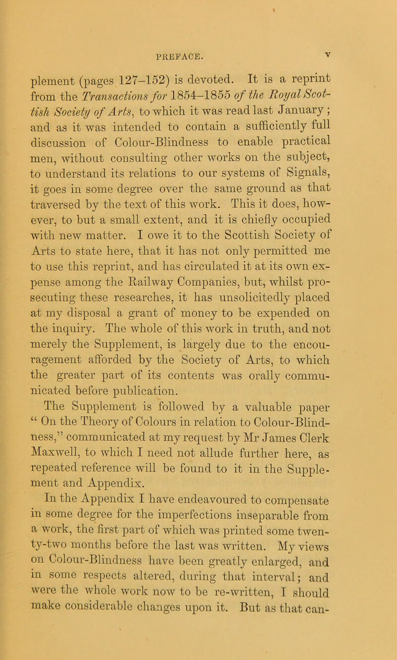 plement (pages 127—152) is devoted. It is a reprint from the Transactions for 1854—1855 of the Royal Scot- tish Society of Arts^ to which it was read last January ; and as it was intended to contain a sufficiently full discussion of Colour-Blindness to enable practical men, without consulting other works on the subject, to understand its relations to our systems of Signals, it goes in some degree over the same ground as that traversed by the text of this work. This it does, how- ever, to but a small extent, and it is chiefly occupied with new matter. I owe it to the Scottish Society of Arts to state here, that it has not only permitted me to use this reprint, and has circulated it at its own ex- pense among the Eailway Companies, but, whilst pro- secuting these researches, it has unsolicitedly placed at my disposal a grant of money to be expended on the inquiry. The whole of this work in truth, and not merely the Supplement, is largely due to the encou- ragement afforded by the Society of Arts, to which the greater part of its contents was orally commu- nicated before publication. The Supplement is followed by a valuable paper “ On the Theory of Colours in relation to Colour-Blind- ness,” communicated at my request by Mr James Clerk Maxwell, to which I need not allude further here, as repeated reference will be found to it in the Supple- ment and Appendix. In the Appendix I have endeavoured to compensate in some degree for the imperfections inseparable from a work, the first part of which was printed some twen- ty-two months before the last was written. My views on Colour-Blindness have been greatly enlarged, and in some respects altered, during that interval; and were the whole work now to be re-written, I should make considerable changes upon it. But as that can-