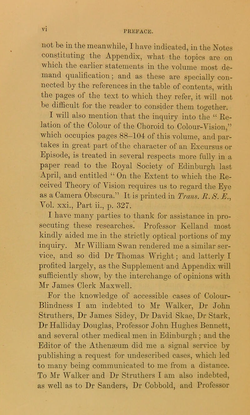 I’REFACli. not be in the meanwhile, I have indicated, in the Notes constituting the Appendix, what the topics are on which the earlier statements in the volume most de- mand qualification; and as these are specially con- nected by the references in the table of contents, with the pages of the text to which they refer, it will not be difficult for the reader to consider them together. I will also mention that the inquiry into the “ Re- lation of the Colour of the Choroid to Colour-Vision,” which occupies pages 88-104 of this volume, and par- takes in great part of the character of an Excursus or Episode, is treated in several respects more fully in a paper read to the Royal Society of Edinburgh last April, and entitled “ On the Extent to which the Re- ceived Theory of Vision requires us to regard the Eye as a Camera Obscura.” It is printed in Trans. R. S. A., Vol. xxi.. Part ii., p. 327. I have many parties to thank for assistance in pro- secuting these researches. Professor Kelland most kindly aided me in the strictly optical portions of my inquiry. Mr William Swan rendered me a similar ser- vice, and so did Dr Thomas Wright; and latterly I profited largely, as the Supplement and Appendix will sufficiently show, by the interchange of opinions with Mr James Clerk Maxwell. For the knowledge of accessible cases of Colour- Blindness I am indebted to Mr Walker, Dr John Struthers, Dr James Sidey, Dr David Skae, Dr Stark, Dr Halliday Douglas, Professor John Hughes Bennett, and several other medical men in Edinburgh ; and the Editor of the AthenaBum did me a signal service by publishing a request for imdescribed cases, which led to many being communicated to me from a distance. To Mr Walker and Dr Struthers I am also indebted, as well as to Dr Sanders, Dr Cobbold, and Professor