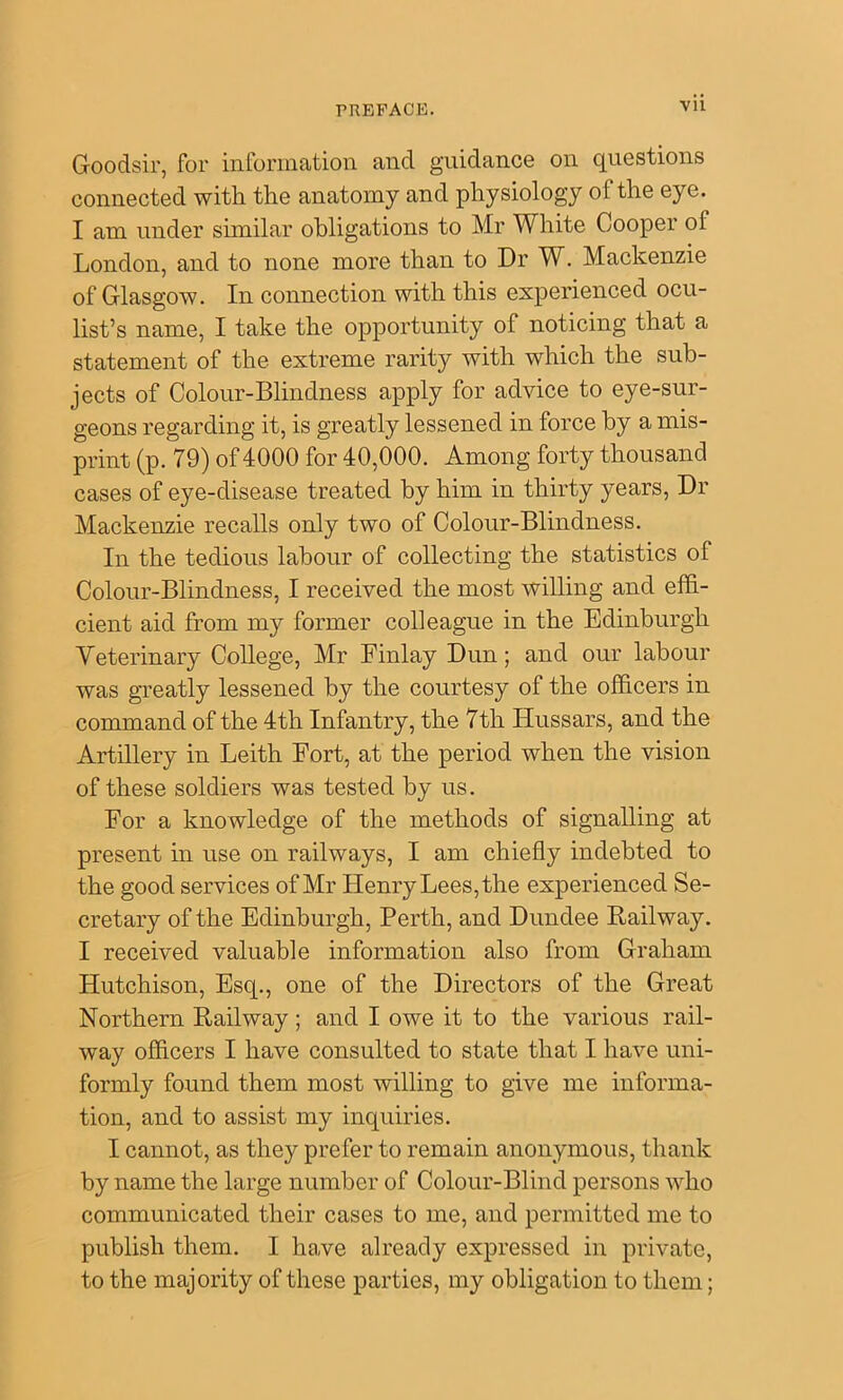 Vll Goodsir, for information and guidance on questions connected with the anatomy and physiology of the eye. I am under similar obligations to Mr White Cooper of London, and to none more than to Dr W. Mackenzie of Glasgow. In connection with this experienced ocu- list’s name, I take the opportunity of noticing that a statement of the extreme rarity with which the sub- jects of Colour-Blindness apply for advice to eye-sur- geons regarding it, is greatly lessened in force by a mis- print (p. 79) of 4000 for 40,000. Among forty thousand cases of eye-disease treated by him in thirty years. Dr Mackenzie recalls only two of Colour-Blindness. In the tedious labour of collecting the statistics of Colour-Blindness, I received the most willing and effi- cient aid from my former colleague in the Edinburgh Yeterinary College, Mr Finlay Dun; and our labour was greatly lessened by the courtesy of the officers in command of the 4th Infantry, the 7th Hussars, and the Artillery in Leith Fort, at the period when the vision of these soldiers was tested by us. For a knowledge of the methods of signalling at present in use on railways, I am chiefly indebted to the good services of Mr Henry Lees, the experienced Se- cretary of the Edinburgh, Perth, and Dundee Railway. I received valuable information also from Graham Hutchison, Esq., one of the Directors of the Great Northern Railway; and I owe it to the various rail- way officers I have consulted to state that I have uni- formly found them most willing to give me informa- tion, and to assist my inquiries. I cannot, as they prefer to remain anonymous, thank by name the large number of Colour-Blind persons who communicated their cases to me, and permitted me to publish them. I have already expressed in private, to the majority of these parties, my obligation to them;