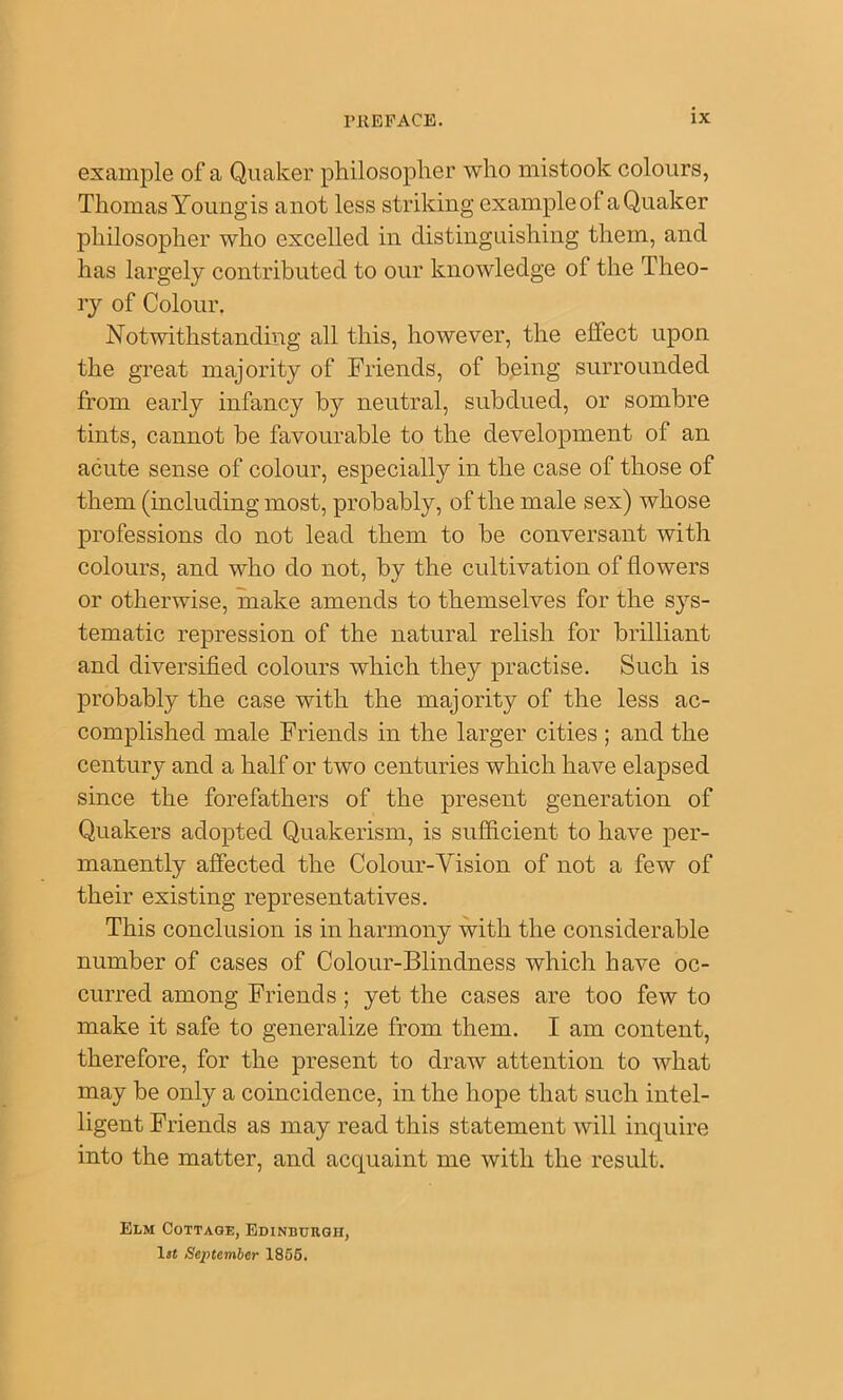 example of a Quaker philosopher who mistook colours, Thomas Youngis anot less striking example of a Quaker philosopher who excelled in distinguishing them, and has largely contributed to our knowledge of the Theo- ry of Colour. Notwithstanding all this, however, the effect upon the great majority of Friends, of being surrounded from early infancy by neutral, subdued, or sombre tints, cannot be favourable to the development of an acute sense of colour, especially in the case of those of them (including most, probably, of the male sex) whose professions do not lead them to be conversant with colours, and who do not, by the cultivation of flowers or otherwise, make amends to themselves for the sys- tematic repression of the natural relish for brilliant and diversified colours which they practise. Such is probably the case with the majority of the less ac- complished male Friends in the larger cities ; and the century and a half or two centuries which have elapsed since the forefathers of the present generation of Quakers adopted Quakerism, is sufiicient to have per- manently affected the Colour-Vision of not a few of their existing representatives. This conclusion is in harmony with the considerable number of cases of Colour-Blindness which have oc- curred among Friends; yet the cases are too few to make it safe to generalize from them. I am content, therefore, for the present to draw attention to what may be only a coincidence, in the hope that such intel- ligent Friends as may read this statement will inquire into the matter, and acquaint me with the result. Elm Cottage, Edinburgh, 1st September 1856.