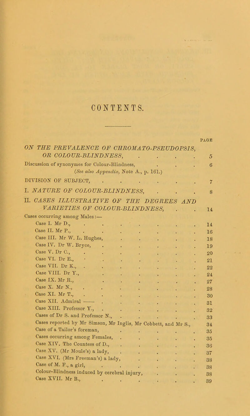 CONTENTS. PAGE ON THE PREVALENCE OF CHROMATO-PSEUDOPSIS, OR COLOUR-BLINDNESS, .... 5 Discussion of synonymes for Colour-Blindness, ... 6 (See also Appendix, Note A., p. 161.) DIVISION OF SUBJECT, ...... 7 I. NATURE OF COLOUR-BLINDNESS, ... 8 II. CASES ILLUSTRATIVE OF THE DEGREES AND VARIETIES OF COLOUR-BLINDNESS, . . 14 Cases occurring among Males:— Case I. Mr D., ....... 14 Case II. Mr P., . ...... 16 Case III. Mr W. L. Hughes, . . . . .18 Case IV. Dr W. Bryce, . . . . . .19 Case V. Dr C., . . . . . . .20 Case VI. Dr E., • . . . . . .21 Case VII. Dr K., ....... 22 Case VIII. Dr Y., . . . . . ! 24 Case IX. Mr E., ...... 27 Case X. Mr N., ....... 28 Case XI. Mr T., . . . . . _ .30 Case XII. Admiral ...... 31 Case XIII. Professor Y., ..... 32 Cases of Dr S. and Professor N., .... 33 Cases reported by Mr Simson, Mr Inglis, Mr Cobbett, and Mr S., 34 Case of a Tailor’s foreman, .... 35 Cases occurring among Females, . . . . .36 Case XIV. The Countess of D., . . . . .36 Case XV. (Mr Moule’s) a lady, . . . , .37 Case XVI. (Mrs Freeman’s) a lady, . , . .38 Case of M. F., a girl, ...... 33 Colour-Blindness induced by cei'obral iniurv, . . qtj Case XVII. Mr B., 3Q