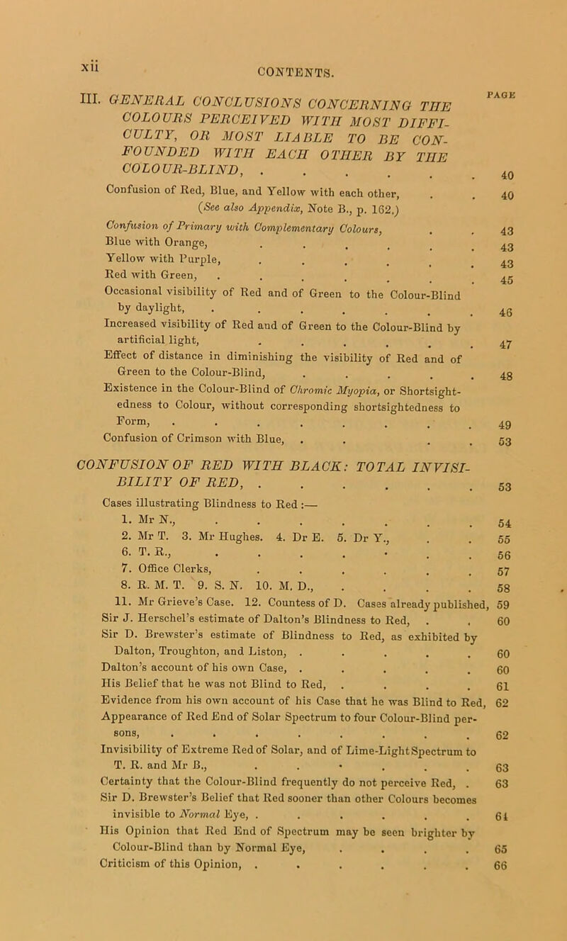 XU III. GENERAL CONCLUSIONS CONCERNING THE COLOURS PERCEIVED WITH MOST DIFFI- CULTY, OR MOST LIABLE TO BE CON- FOUNDED WITH EACH OTHER BY THE COLOUR-BLIND, Confusion of Red, Blue, and Yellow with each other, {See also Appendix, Note B., p. 162.) Confusion of Primary with Complementary Colours, Blue with Orange, • . . . Yellow with Purple, .... Red with Green, ..... Occasional visibility of Red and of Green to the Colour-Blind by daylight, . ..... Increased visibility of Red and of Green to the Colour-Blind by artificial light, ..... Effect of distance in diminishing the visibility of Red and of Green to the Colour-Blind, .... Existence in the Colour-Blind of Chromic Myopia, or Shortsight- edness to Colour, without corresponding shortsightedness to Form, ....... Confusion of Crimson with Blue, PAGE 40 40 43 43 43 45 46 47 48 49 53 CONFUSION OF RED WITH BLACK: TOTAL INVISI- BILITY OF RED, Cases illustrating Blindness to Red :— 1. Mr N., ...... , 2. Mr T. 3. Mr Hughes. 4. Dr E. 5. Dr Y., 6. T. R., 7. Office Clerks, ...... 8. R. M. T. 9. S. N. 10. M. D., . 11. Mr Grieve’s Case. 12. Countess of D. Cases already published Sir J. Herschel’s estimate of Dalton’s Blindness to Red, Sir D. Brewster’s estimate of Blindness to Red, as exhibited by Dalton, Troughton, and Liston, ..... Dalton’s account of his own Case, ..... His Belief that he was not Blind to Red, .... Evidence from his own account of his Case that he was Blind to Red, Appearance of Red End of Solar Spectrum to four Colour-Blind per- sons, ........ Invisibility of Extreme Red of Solar, and of Lime-Light Spectrum to T. R. and Mr B., •••... Certainty that the Colour-Blind frequently do not perceive Red, . Sir D. Brewster’s Belief that Red sooner than other Colours becomes invisible to Normal Eye, ...... His Opinion that Red End of Spectrum may be seen brighter by Colour-Blind than by Normal Eye, .... Criticism of this Opinion, ...... 54 55 56 57 58 , 59 60 60 60 61 62 62 63 63 61 65 66