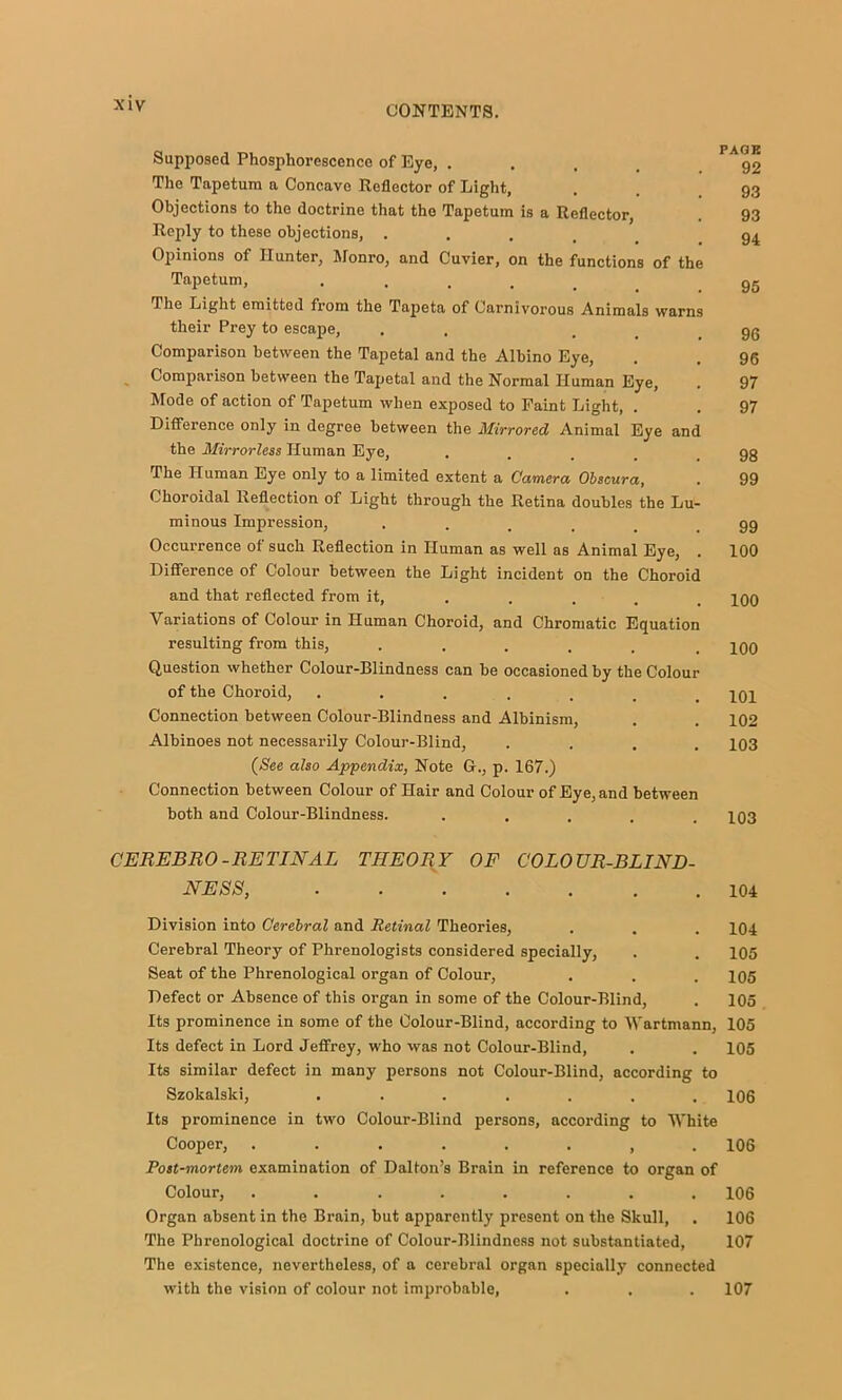 Supposed Phosphorescence of Eye, .... 92 The Tapetura a Concave Reflector of Light, . . 93 Objections to the doctrine that the Tapetum is a Reflector, . 93 Reply to these objections, ..... 94 Opinions of Hunter, Monro, and Cuvier, on the functions of the Tapetum, ..... 95 The Light emitted from the Tapeta of Carnivorous Animals warns their Prey to escape, . . ... 96 Comparison between the Tapetal and the Albino Eye, . . 96 Comparison between the Tapetal and the Normal Human Eye, . 97 Mode of action of Tapetum when exposed to Faint Light, . . 97 Difference only in degree between the Mirrored Animal Eye and the Mirrorless Human Eye, .... 98 The Human Eye only to a limited extent a Camera Obscura, . 99 Choroidal Reflection of Light through the Retina doubles the Lu- minous Impression, ••.... 99 Occurrence of such Reflection in Human as well as Animal Eye, . 100 Difference of Colour between the Light incident on the Choroid and that reflected from it, .... . joq Variations of Colour in Human Choroid, and Chromatic Equation resulting from this, ...... 100 Question whether Colour-Blindness can be occasioned by the Colour of the Choroid, ....... 101 Connection between Colour-Blindness and Albinism, . . 102 Albinoes not necessarily Colour-Blind, .... 103 (See also Appendix, Note G., p. 167.) Connection between Colour of Hair and Colour of Eye, and between both and Colour-Blindness. ..... 103 CEREBRO-RETINAL THEORY OF COLOUR-BLIND- NESS, 104 Division into Cerebral and Retinal Theories, . . . 104 Cerebral Theory of Phrenologists considered specially, . . 105 Seat of the Phrenological organ of Colour, . . . 105 Defect or Absence of this organ in some of the Colour-Blind, . 105 Its prominence in some of the Colour-Blind, according to Wartmann, 105 Its defect in Lord Jeffrey, who was not Colour-Blind, . . 105 Its similar defect in many persons not Colour-Blind, according to Szokalski, ....... 106 Its prominence in two Colour-Blind persons, according to White Cooper, ........ 106 Post-mortem examination of Dalton’s Brain in reference to organ of Colour, ........ 106 Organ absent in the Brain, but apparently present on the Skull, . 106 The Phrenological doctrine of Colour-Blindness not substantiated, 107 The existence, nevertheless, of a cerebral organ specially connected with the vision of colour not improbable, . . . 107