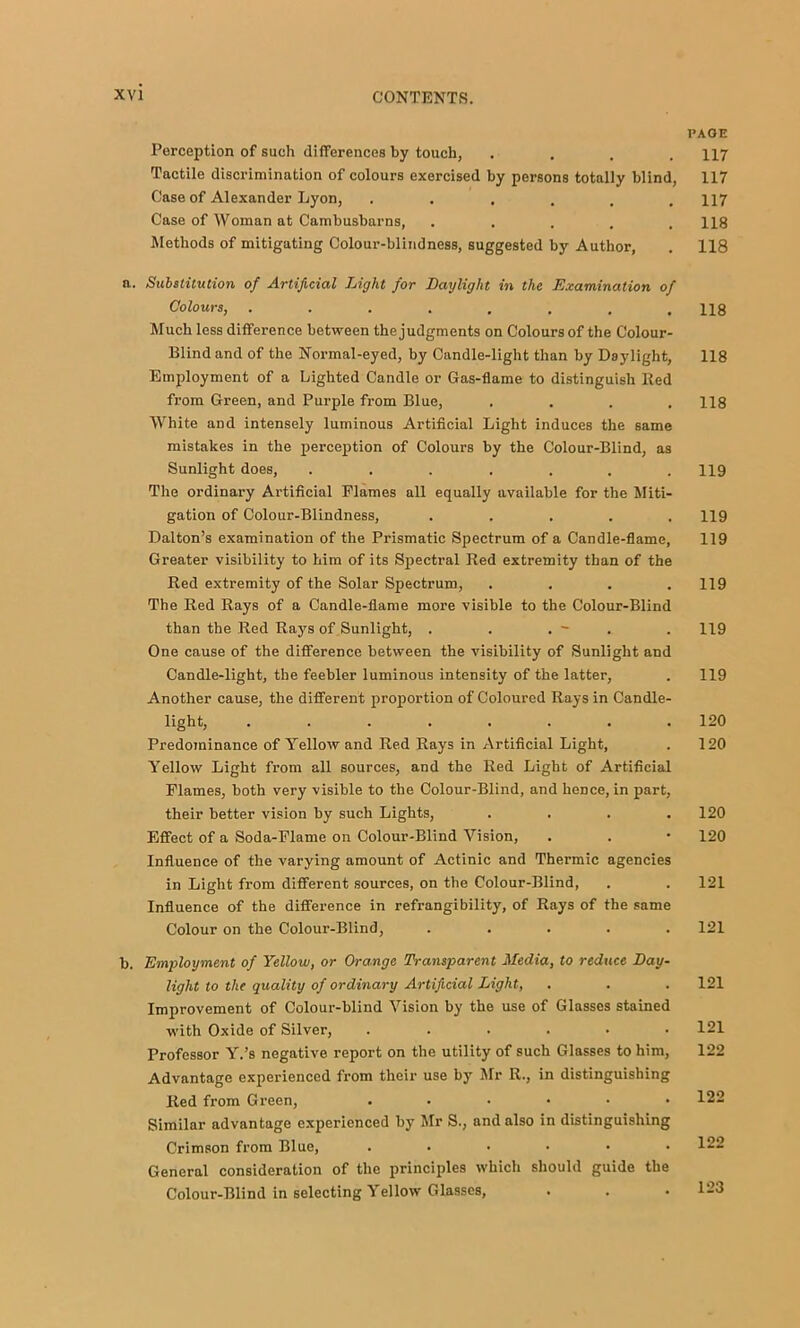 Perception of such differences by touch, .... Tactile discrimination of colours exercised by persons totally blind, Case of Alexander Lyon, ...... Case of Woman at Cambusbarns, ..... Methods of mitigating Colour-blindness, suggested by Author, n. Substitution of Artificial Light for Daylight in the Examination of Colours, ........ Much less difference between the judgments on Colours of the Colour- Blind and of the Normal-eyed, by Candle-light than by Daylight, Employment of a Lighted Candle or Gas-flame to distinguish Red from Green, and Purple from Blue, .... White and intensely luminous Artificial Light induces the same mistakes in the perception of Colours by the Colour-Blind, as Sunlight does, ....... The ordinary Artificial Flames all equally available for the Miti- gation of Colour-Blindness, ..... Dalton’s examination of the Prismatic Spectrum of a Candle-flame, Greater visibility to him of its Spectral Red extremity than of the Red extremity of the Solar Spectrum, .... The Red Rays of a Candle-flame more visible to the Colour-Blind than the Red Rays of Sunlight, . . . - . One cause of the difference between the visibility of Sunlight and Candle-light, the feebler luminous intensity of the latter. Another cause, the diflferent proportion of Coloured Rays in Candle- light, ........ Predominance of Yellow and Red Rays in Artificial Light, Yellow Light from all sources, and the Red Light of Artificial Flames, both very visible to the Colour-Blind, and hence, in part, their better vision by such Lights, .... Effect of a Soda-Flame on Colour-Blind Vision, Influence of the varying amount of Actinic and Thermic agencies in Light from different sources, on the Colour-Blind, Influence of the difference in refrangibility, of Rays of the same Colour on the Colour-Blind, ..... b. Employment of Yellow, or Orange Transparent Media, to reduce Day- light to the quality of ordinary Artificial Light, Improvement of Colour-blind Vision by the use of Glasses stained with Oxide of Silver, ...... Professor Y.’s negative report on the utility of such Glasses to him. Advantage experienced from their use by Mr R., in distinguishing Red from Green, ...... Similar advantage experienced by Mr S., and also in distinguishing Crimson from Blue, ...... General consideration of the principles which should guide the Colour-Blind in selecting Yellow Glasses, PAGE 117 117 117 118 118 118 118 118 119 119 119 119 119 119 120 120 120 120 121 121 121 121 122 122 122 123