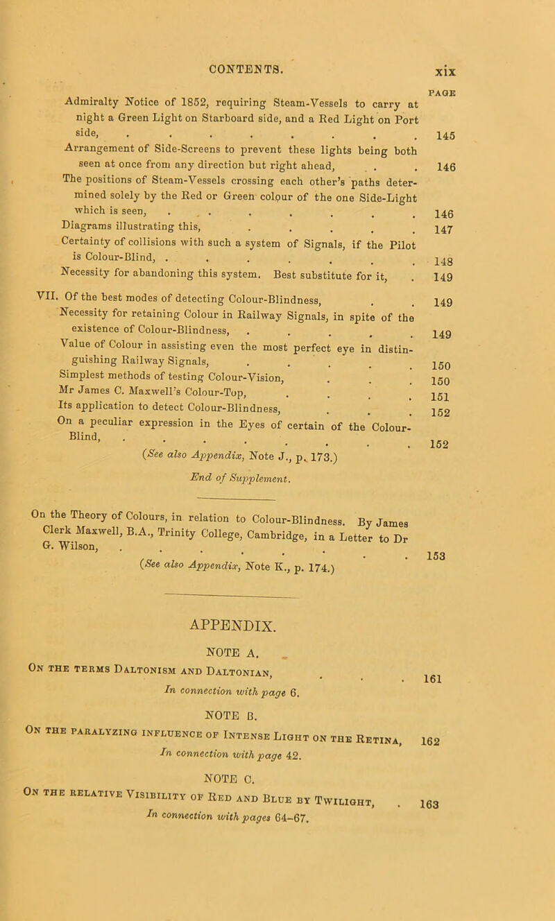 Admiralty Notice of 1852, requiring Steam-Vessels to carry at night a Green Light on Starboard side, and a Red Light on Port side, . Arrangement of Side-Screens to prevent these lights being both seen at once from any direction but right ahead, The positions of Steam-Vessels crossing each other’s paths deter- mined solely by the Red or Green colour of the one Side-Light which is seen, . . Diagrams illustrating this, • • . . . Certainty of collisions with such a system of Signals, if the Pilot is Colour-Blind, ..... Necessity for abandoning this system. Best substitute for it, VII. Of the best modes of detecting Colour-Blindness, Necessity for retaining Colour in Railway Signals, in spite of the existence of Colour-Blindness, • . . , Value of Colour in assisting even the most perfect eye in distin- guishing Railway Signals, • • . . Simplest methods of testing Colour-Vision, Mr James C. Maxwell’s Colour-Top, Its application to detect Colour-Blindness, On a peculiar expression in the Eyes of certain of the Colour- Blind, • . . . (See also Appendix, Note J., p^ 173.) PAGE 145 146 146 147 148 149 149 149 150 150 151 152 152 End of Supplement. On the Theory of Colours, in relation to Colour-Blindness. By James Clerk Maxwell, B.A., Trinity College, Cambridge, in a Letter to Dr Cr. Wilson, • . . . (See also Appendix, Note K., p. 174.) 153 APPENDIX. NOTE A. On the terms Daltonism and Daltonian, In connection with page 6. NOTE B. On the paralyzing influence of Intense Light on the Retina, In connection with page 42. NOTE C. On the relative Visibility of Red and Blue by Twilight, In connection with pages 64-67. 161 162 163