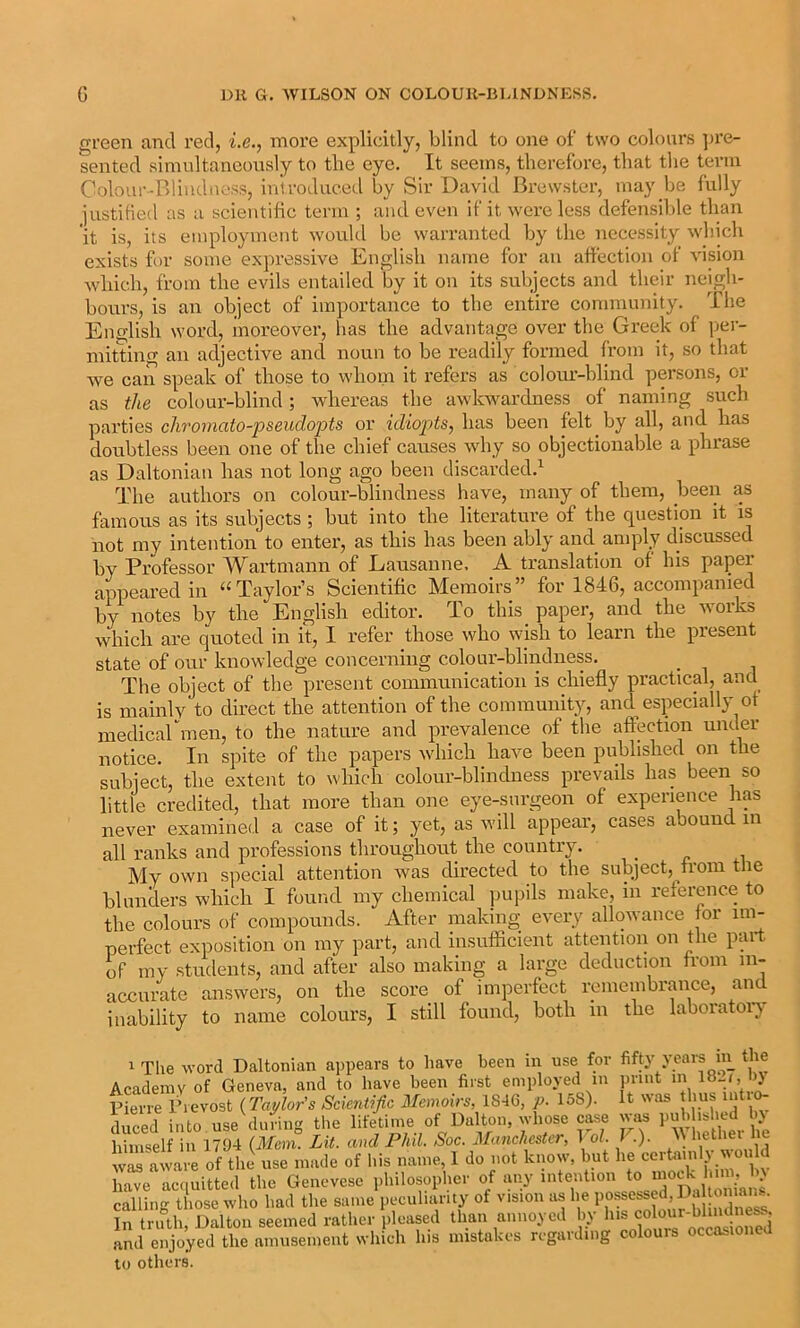 gi'een and red, i.e., more explicitly, blind to one of two colours ))re- sented simultaneonsly to the eye. It seems, therefore, that tlie term Colour-Blindness, iniroduced by Sir David Brewster, may be fully justilied as a scientHic term ; and even if it were less defensible than it is, its employment would be warranted by the necessity which exists h)r some expressive English name for an affection of vision Avhich, from the evils entailed by it on its subjects and their neigh- bours, is an object of importance to the entire community. The English word, inoreovei’, has the advantage over the Greek of per- mitting an adjective and noun to be readily formed from it, so that we can speak of those to whom it refers as coloiu’-blind persons, or as the colour-blind ; whereas the awkwardness of naming such pai'ties cliroinato-pseudopts or idiopts, has been felt by all, and has doubtless been one of the chief causes why so objectionable a phrase as Daltonian has not long ago been discarded.^ The authors on colour-blindness have, many of them, been as famous as its subjects ; but into the literature of the question it is not my intention to enter, as this has been ably and amply discussed by Professor Wartmann of Lausanne, A translation of his paper appeared in ‘‘Taylor’s Scientiffc Memoirs” for 1846, accompanied by notes by the English editor. To this paper, and the uoiks which are quoted in it, I refer those who wish to learn the present state of our knowledge concerning colour-blindness. The object of the present communication is chiefly practical, and is mainly to direct the attention of the community, and especially ot medicarmen, to the nature and prevalence of tlie affection under notice. In spite of the papers which have been published on the subject, the extent to which colour-blindness prevails has been so little credited, that more than one eye-surgeon of experience has never examined a case of it; yet, as will appear, cases abound in all ranks and professions throughout the country. My own special attention was directed to the subject, from the blunders which I found my chemical pupils make, in reference to the colours of compounds. After making every allowance lor im- perfect exposition on my part, and insufficient attention on the part of my students, and after also making a large deduction from in- accurate answers, on the score of imperfect remembrance, and inability to name colours, I still found, both in the laboratoi’;y 1 The word Daltonian appears to have been in use for fifty years m the Academy of Geneva, and to have been first employed in print in 18_i, bj Pierre Trevost {Taylor’s Scientific Memoirs, 1846, p. 158). It was thus iiiti^ dS into use dufing the lifetime of Dalton, whose c^e was puhh« >ed by himself in 1794 {Mem. Lit. and Phil. Soc. Manchester, 1 ol. J .). was aiware of the use made of his name 1 do not know, but he cerhimly wou d have acquitted the Genevese pliilosopher of any intention * 'V > calling those who had the same peculuuaty of vision as he “Xe^ In truth, Dalton seemed rather pleased than annoyed by his f .and enjoyed the amusement wliich his mistakes regarding colours occasioned to others.