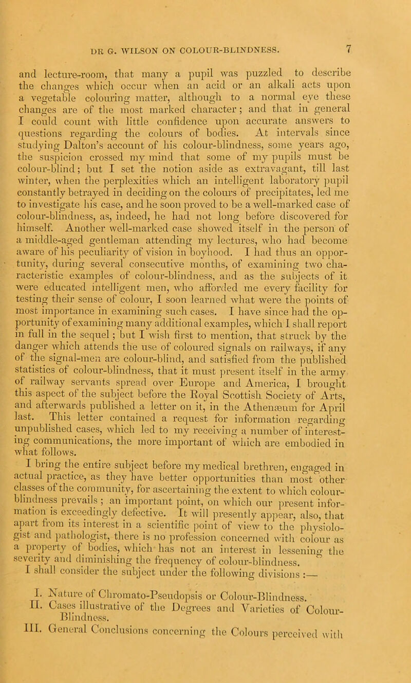 and lecture-room, that many a pupil was puzzled to describe the cliano-es which occur when an acid or an alkali acts upon a vegetable colourino; matter, although to a normal eve these changes are of the most marked character; and that m general I could count with little confidence upon accurate answers to questions regarding the colours of bodies. At intervals since studying Dalton’s account of his colour-blindness, some years ago, the suspicion ci'ossed my mind that some of my pupils must be colour-blind; but I set the notion aside as extravagant, till last winter, when the perplexities which an intelligent laboratory pupil constantly betrayed in deciding on the coloiu’s of precipitates, led me to investigate his case, and he soon jiroved to be a well-marked case of colour-blindness, as, indeed, he had not long before discovered for himself. Another well-marked case showed itself in the person of a middle-aged gentleman attending my lectures, who had become aware of his peculiarity of vision in boyhood. I had thus an oppor- tunity, during sevei’al consecutive months, of examining two cha- racteristic examples of colour-blindness, and as the subjects of it were educated intelligent men, who afforded me every facility for testing their sense of coloiu’, I soon learned what were the points of most impoj-tance in examining such cases. I have since had the op- portunity of examining many additional examples, which 1 shall report in full in the sequel; but I wish first to mention, that struck by the danger which attends the use of colom’ed signals on railways, if any of the signal-men are colour-blind, and satisfied from the published statistics of colour-blindness, that it must present itself in the army of^ railway servants spread over Europe and America, 1 brought this aspect of the subject before the Royal Scottish Society of Arts, and afterwards published a letter on it, in the Athemeuin for April last. This letter contained a request for information regarding unpublished cases, which led to my receiving a number of interest- ing communications, the more important of which are embodied in what follows. I bring the entire subject before my medical brethren, engaged in actual jiractice, as they have better opportunities than most other classes of the community, for ascertaining the extent to which colour- blindness prevails ; an important point, on which our present infoi’- mation is exceedingly defective. It will presently appear, also, that apart from its interest in a scientific point of view to the physiolo- gist and pathologist, there is no profession concerned with colom' as a property of bodies, which has not an interest in lessening the severity and diminishing the frequency of colour-blindness. X shcdl consider the subject under the following divisions : I. Nature of Chromato-Pseudopsis or Colour-lilindness. II. Cases illustrative of the Degrees and Varieties of Colour- Blindness. III. General Conclusions concerning the Colours perceived with