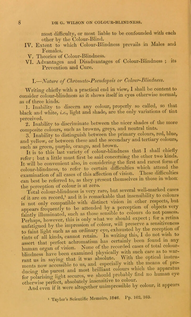 most difficulty, or most liable to be confounded with each other by the Colour-Blind. IV. Extent to which Colour-Blindness prevails in Males and Females. V. Theories of Colour-Blindness. VI. Advantages and Disadvantages of Colour-Blindness ; its Prevention and Cure. I.—Nature of Chromato-Pseudopsis or Colour-Blindness. Writing chiefly with a practical end in view, I shall be content to consider colour-blindness as it shows itself in eyes otherwise normal, as of three kinds. 1. Inability to discera any colour, properly so called, so that black and white, i.e.y light and shade, are the only variations of tint perceived. 2. Inability to discriminate between the nicer shades ot the more composite colours, such as browms, greys, and neuti’al tints. 3. Inability to distinguish between the primary colours, red, blue, and yellow, or between'these and the secondary and tertiary colours, such as green, purple, orange, and bro\yn. It is to this last variety of colour-blindness that 1 shall chietly refer ; but a little must first be said concerning the other two kinds. It will be convenient also, in considering the first and rarest form of colour-blindness, to refer to certain difficulties wffiich attend the examination of all cases of this affection of vision. These difficulties can best be referred to, as they present themselves m those in whom the perception of colour is at zero. Total coloui’-blindness is very rare, but several well-marked cases of it are on record,^ and it is remarkable that insensibility to colours is not only compatible with distinct vision in other respects, but appears frequently to be attended by a perception of objects very faintly illuminated, such as those sensible to colours do not possess. Perhaps, however, this is only wdiat we should expect; tor a retina unfatio-ued by the impression of colour, will preserve a sensitiveness to faiiit \isht such as an ordinary eye, exhausted by the reception ot tints of all kinds, cannot retain. In writing this, I do not wisli to assert that perfect achromatism has certainly been found m any human organ of vision. None of the recorded cases of total colour- blindness have been examined physically with such care as to war- rant us in saying that it was absolute. V ith the optical instill- ments now accessible to us, and especially with the means of pi^ ducing the purest and most brilliant coloiu’s which the ap})aiatus for pofarising light secures, we should probably find no human eye otherwise perfect, absolutely insensitive to co our. ..nnenrs And even if it were altogether unimpressible by coloui, it appeals 1 Taylor’s Scientific Memoirs, 104(i. I’p. Ui2, 103.