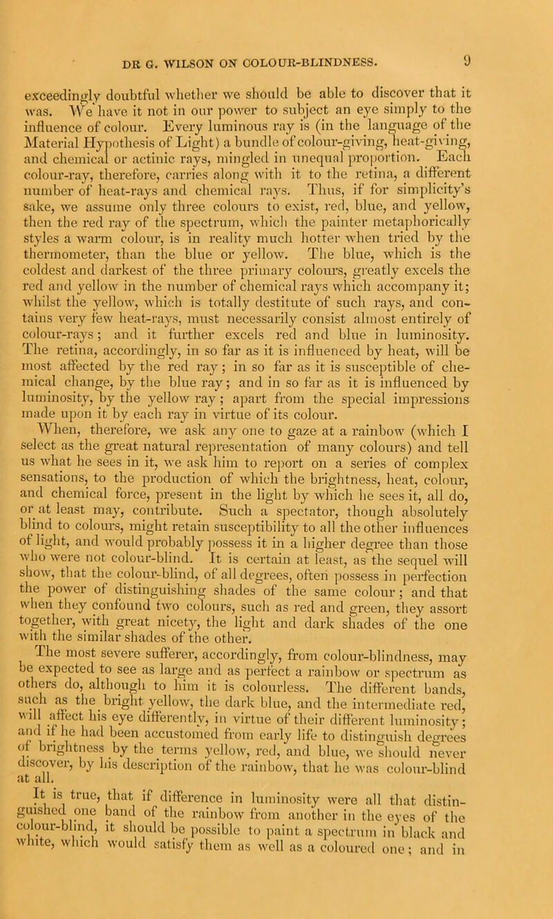 exceedinj>;ly doubtful wlietliei’ we should be able to discover that it was. W^e liave it not in our power to subject an eye simply to the influence of colour. Every luminous ray is (in the language of the Material Hypothesis of Light) a bundle of colour-giving, heat-gi\ing, and chemical or actinic rays, mingled in unequal proportion. Each colour-ray, therefore, carries along with it to the retina, a different number of heat-rays and chemical rays. Thus, if for simplicity’s sake, we assume only three colours to exist, red, blue, and yellow, then the red ray of the spectrum, which the painter metaphorically styles a warm colour, is in reality much hotter when tried by the thermometer, than the blue or yellow. The blue, which is the coldest and darkest of the three primary colours, greatly excels the red and yellow in the number of chemical rays which accompany it; whilst the yellow, which is totally destitute of such rays, and con- tains very few heat-rays, nu;st necessarily consist almost entirely of colour-rays; and it further excels red and blue in luminosity. The retina, accordingly, in so far as it is influenced by heat, will be most affected by the red ray; in so far as it is susceptible of che- mical change, by the blue ray; and in so far as it is influenced by luminosity, by the yellow ray ; apart from the special impressions made upon it by each ray in virtue of its colour. Wlien, therefore, we ask any one to gaze at a rainbow (which I select as the great natural representation of many colours) and tell us what he sees in it, we ask him to report on a series of complex sensations, to the production of which the brightness, heat, colour, and chemical force, present in the light by which he sees it, all do, or at least may, contribute. Such a spectator, though absolutely blind to colours, might retain susceptibility to all the other influences of light, and would probably possess it in a higher degree than those who were not colour-blind. It is certain at least, as the sequel will show, that the coloiu’-blind, of all degrees, often possess in perfection the power of distinguishing shades of the same colour; and that when they confound two colours, such as red and green, they assort together, with great nicety, the light and dark shades of the one with the similar shades of the other. The most severe sufferer, accordingly, from colour-blindness, may oe expected to see as large and as perfect a rainbow or spectrum as others do, although to him it is colourless. The different bands, ^ bright yellow, the dark blue, and the intermediate red, 1 -f 1 differently, in virtue of their different luminosity; 1 • been accustomed from early life to distinguish degrees ()f brightness by the terms yellow, lud, and blue, we should never discover, by his description of the rainbow, that he was colour-blind at all. It is true, that if difference in luminosity were all that distin- guished one band of the rainbow from another in the eyes of the colour-blind, it should be possible to paint a spectrum in black and wliite, which would satisfy them as well as a coloured one; and in