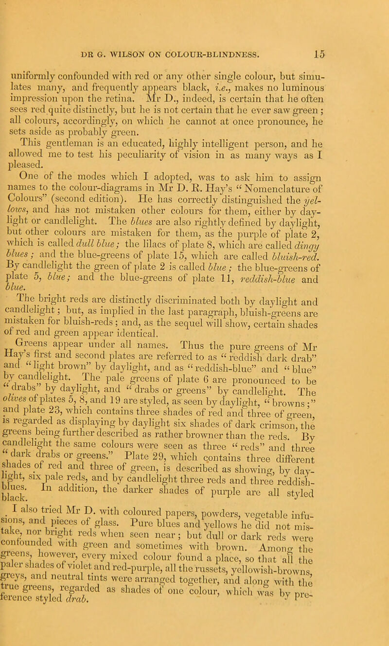 unifoi’mly confounded witli red or any otlier single colour, but simu- lates many, and frequently appears black, i.e., makes no luminous impression upon the retina. Mr D., indeed, is certain that he often sees red quite distinctly, but he is not certain tliat he ever saw gi’een ; all colours, accordingly, on which he cannot at once pronounce, he sets aside as probably green. This gentleman is an educated, highly intelligent person, and he allowed me to test his peculiarity of vision in as many ways as I pleased. One of the modes which I adopted, was to ask him to assign names to the colour-diagrams in Mr D. E. Hay’s ‘‘ Nomenclature of Colours” (second edition). Pie has correctly distinguished the yel- loios, and has not mistaken other colours for them, either by day- light or candlelight. The hlues are also rightly defined by daylight, but other colours are mistaken for them, as the jmrple of plate 2, which is called dtiZZ blue; the lilacs of plate 8, which are called blues; and the blue-greens of plate 15, which are called bluish-red. By candlelight the green of y)late 2 is called blue; the blue-greens of plate 5, blue; and the blue-greens of plate 11, reddish-blue and blue. The bright reds are distinctly discriminated both by daylight and candlelight; but, as implied in the last paragraph, bluish-gx’eens are mistaken for bluish-reds ; and, as the sequel will show, certain shades of red and gi’een appear identical. Greens appear under all names. Thus the pure greens of Mr Hay s first and second jilates are referred to as “ reddidi dark drab” and “light brown” by daylight, and as “reddish-blue” and “blue” by candlelight. The pale greens of ]date 6 are pronounced to be cliabs by daylight, and “ drabs or gi’eens” by candlelitrht. The olives of plates 5, 8, and 19_are styled, as seen by daylight, browns • ” and plate 23, which contains three shades of red and three of green is regarded as displaying by daylight six shades of dark crimso^i, the gi’eens being further described as rather browner than the reds. By candlelight the same colours w’ere seen as three “reds” and three dark drabs or greens.” Plate 29, which contains three different shades of red and three of green, is described as showing, by day- hght, SLX pale reds, and by candlelight three reds and three reddish- black atldition, the darker shades of purple are all styled I also tried Mr D. with coloured papers, powders, vegetable infu- sions, and pieces of glass. Pure blues and yellows he did not mis- take, nor briglit reds when seen near; but dull or dark reds were confounded with green and sometimes with brown. Amoiifr the g-cens, however, every mixed colour found a place, so that afl the palei shades of violet and red-purple, all the russets, yellowdsh-browns ^eys, and neutral tints were arranged together, and along with the tiue greens, reprded as shades o? one colour, which was by pre- ference .styled oy pic-