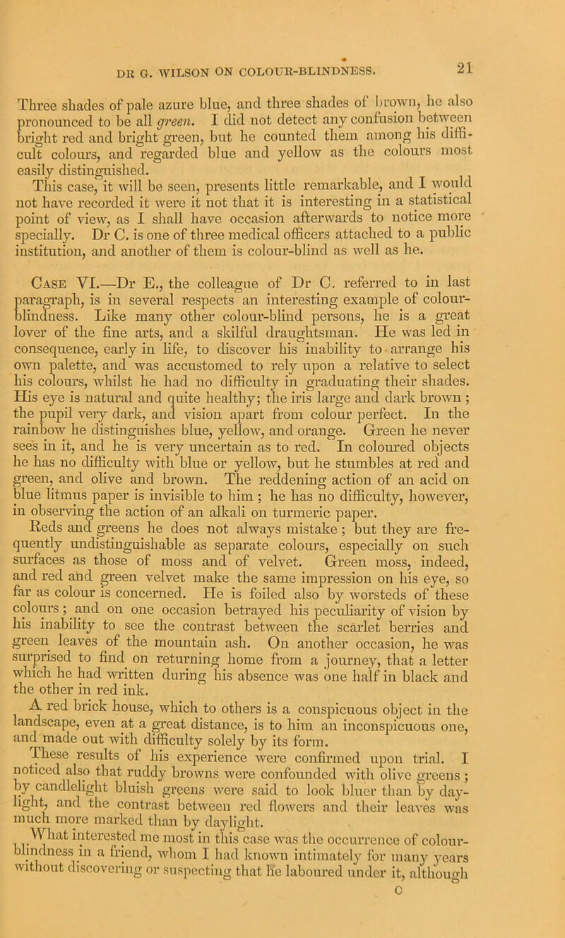 Three shades of pale azure blue, and three shades of brown, he also pronounced to be all green. I did not detect any confusion between bright red and bright green, but he counted them among his diffi- cult colours, and regarded blue and yellow as the colours most easily distinguished. This case, it will be seen, presents little remarkable, and I would not have recorded it were it not that it is interesting in a statistical point of view, as I shall have occasion afterwards to notice more specially. Dr C. is one of three medical officers attacked to a public institution, and another of them is colour-blind as well as he. Case VI.—Dr E., the colleague of Dr C. referred to in last paragi’aph, is in several respects an interesting example of colom- blindness. Like many other colour-blind persons, he is a great lover of the fine arts, and a skilful draughtsman. He was led in consequence, early in life, to discover his inability to • arrange his own palette, and was accustomed to rely upon a relative to select his colours, whilst he had no difficulty in graduating their shades. His eye is natural and quite healthy; the iris large and dark brown ; the pupil very dark, and vision apart from colour perfect. In the rainbow he distinguishes blue, yellow, and orange. Grreen he never see's in it, and he is very uncertam as to red. In coloured objects he has no difficulty with blue or yellow, but he stumbles at red and green, and olive and brown. The reddening action of an acid on blue litmus paper is invisible to him ; he has no difficulty, however, in observing the action of an alkali on turmeric paper. Reds and greens he does not always mistake; but they are fre- quently undistinguishable as separate colours, especially on such surfaces as those of moss and of velvet. Green moss, indeed, and red and green velvet make the same impression on his eye, so far as colour is concerned. He is foiled also by worsteds of these colours ; ^ and on one occasion betrayed his peculiarity of vision by his inabihty to see the contrast between the scmlet berries and green leaves of the mountain ash. On another occasion, he was surprised to find on returning home from a journey, that a letter which he had written during his absence was one half in black and the other in red ink. A red brick house, which to others is a conspicuous object in the landscape, even at a great distance, is to him an inconspicuous one, and made out with difficulty solely by its form. These results of his experience were confirmed upon trial. I noticed also that ruddy browns were confounded with olive greens ; by candlelight bluish greens were said to look bluer than by day- light, and the contrast between red flowers and their leaves was much more marked than by daylight. What interested me most in this case was the occurrence of colour- blindness in a friend, whom I had known intimately for many j^ears without discovering or suspecting that he laboured under it, althouo-h c