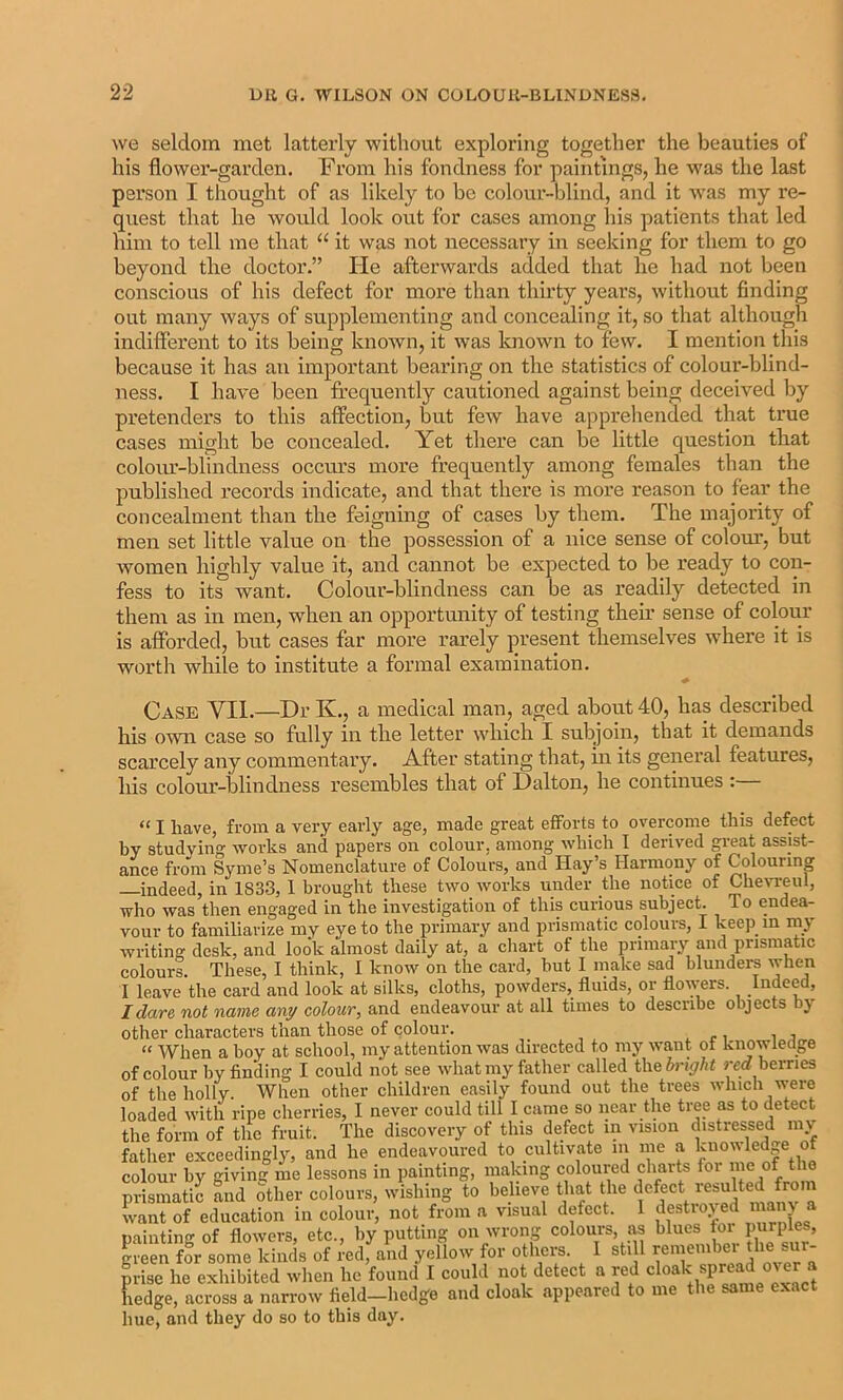 we seldom met latterly without exploring together the beauties of his flower-garden. From his fondness for paintings, he w'as the last person I thought of as likely to be colour-blind, and it was my re- quest that he would look out for cases among his patients that led him to tell me that “ it was not necessary in seeking for them to go beyond the doctor.” Pie afterwards added that he had not been conscious of his defect for more than thirty years, without finding out many ways of supplementing and concealing it, so that although indifferent to its being known, it was known to few. I mention this because it has an important bearing on the statistics of colour-blind- ness. I have been frequently cautioned against being deceived by pretenders to this affection, but few have apprehended that true cases might be concealed. Yet there can be little question that coloiu’-blindness occvu’s more frequently among females than the published records indicate, and that there is more reason to fear the concealment than the feigning of cases by them. The majoiity of men set little value on the possession of a nice sense of colom’, but women highly value it, and cannot be expected to be ready to con- fess to its want. Colour-blindness can be as readily detected in them as in men, when an opportunity of testing their sense of colour is afforded, but cases far more rarely present themselves where it is worth while to institute a formal examination. Case VII.—Dr K., a medical man, aged about 40, has described his own case so fully in the letter which I subjoin, that it demands scarcely any commentary. After stating that, in its general features, his colour-blindness resembles that of Dalton, he continues :— “ I have, from a very early age, made great efforts to overcome this defect by studying works and papers on colour, among which I derived great assist- ance fro'm Syme’s Nomenclature of Colours, and Hay’s Harmony of Colouring indeed, in 1833, 1 brought these two works under the notice of CheAT.-eul, who was then engaged in the investigation of this curious subject. To endea- vour to familiarize my eye to the primary and prismatic colours, I keep^ in. rn^ writing desk, and look almost daily at, a chart of the primary and prismatic colours. These, I think, I know on the card, but I make sad blundere when I leave the card and look at silks, cloths, powders, fluids, or flowers. Indeed, I dare not name any colour, and endeavour at all times to describe objects by other characters than those of colour. .. r i i j “ When a boy at school, my attention was directed to my want of knowledge of colour by finding I could not see what my father called the bright red berries of the holly. When other children easily found out the trees which were loaded with ripe cherries, I never could till I came so near the tree as to detect the form of the fruit. The discovery of this defect in vision distressed m\ father exceedingly, and he endeavoured to diltivate in me a knowledge of colour by givinc: me lessons in painting, making coloured charts for me of the prismatic and other colours, wishing to believe that the defect o want of education in colour, not from a visual defect. I <iestio>ed a naintinfr of flowers, etc., by putting on wrong colours, as blues toi purples, green for some kinds of redfaU yellow for others. I stiff remember the sur- prise he exhibited when he found I could not detect a red cloak spread over a hedge, across a narrow field—hedge and cloak appeared to me the same exact hue, and they do so to this day.