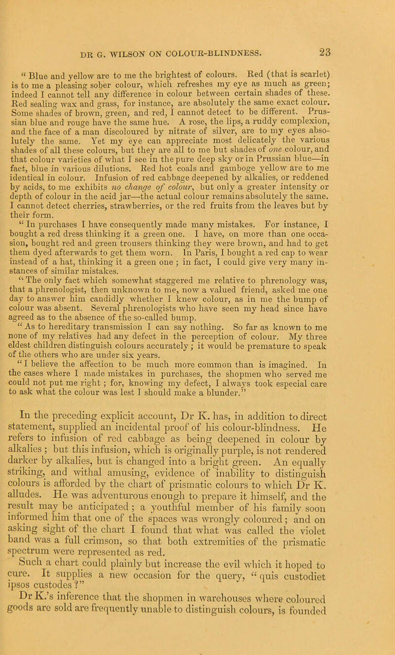 “ Blue aud yellow are to me the brightest of colours. Red (that is scarlet) is to me a pleasing sober colour, which refreshes my eye as much as green; indeed 1 cannot tell any difference in colour between certain shades of these. Red sealing wax and grass, for instance, are absolutely the same exact colour. Some shades of brown, green, and red, I cannot detect to be different. Prus- sian blue and rouge have the same hue. A rose, the lips, a ruddy complexion, and the face of a man discoloured by nitrate of silver, are to my eyes abso- lutely the same. Yet my eye can appreciate most delicately tlie various sliades of all these colours, but they are all to me but shades of one colour, and that colour varieties of what I see in the pure deep sky or in Prussian blue—in fact, blue in various dilutions. Red hot coals and gamboge yellow are to me identical in colour. Infusion of red cabbage deepened by alkalies, or reddened by acids, to me exhibits no change of colour^ but only a greater intensity or depth of colour in the acid jar—the actual colour remains absolutely the same. I cannot detect cherries, strawberries, or the red fruits from the leaves but by their form. “ In purchases I have consequently made many mistakes. For instance, I bought a red dress thinking it a green one. I have, on more than one occa- sion, bought red and green trousers thinking they were brown, and had to get them dyed afterwards to get them worn. In Paris, I bought a red cap to wear instead of a hat, thinking it a green one ; in fact, I could give very many in- stances of similar mistakes. “ The only fact which somewhat staggered me relative to phrenology was, that a phrenologist, then unknown to me, now a valued friend, asked me one da}' to answer him candidly whether I knew colour, as in me the bump of colour was absent. Several phrenologists who have seen my head since have agreed as to the absence of the so-called bump. “ As to hereditary transmission I can say nothing. So far as known to me none of my relatives had any defect in the perception of colour. My three eldest children distinguish colours accurately; it would be premature to speak of the others who are under six years. “ I believe the atfection to be much more common than is imagined. In the cases where I made mistakes in purchases, the shopmen who served me could not put me right; for, knowing my defect, I alwaj's took especial care to ask what the colour was lest I should make a blunder.” In the preceding explicit account, Dr K. has, in addition to direct statement, supplied an incidental proof of liis colour-blindness. He refers to infusion of red cabbage as being deepened in colour by alkalies ; but this infusion, which is originally purple, is not rendered darker by alkalies, but is changed into a bright green. An equally stiiking, and withal amusing, evidence of inability to distinguish colours is afforded by the chart of prismatic colours to which Dr K. alludes. He was aclventui-ous enough to prepare it himself, and the result may^ be anticipated; a youthful member of his family soon informed him that one of the spaces was wrongly colonrcd; and on asking sight of the chart I found that what was called the violet band was a full crimson, so that both extremities of the prismatic spectrum were represented as red. Such a chart could plainly but increase the evil which it hoped to em’e. It supplies a new occasion for the query, “ quis custodiet ipsos custodes?” Dr K.’s inference that the shopmen in warehouses where coloured goods are sold are frequently unable to distinguish colours, is founded