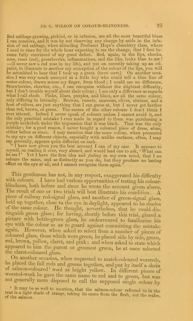 Red cabbage growing, pickled, or in infusion, are all the most beautiful blues I can conceive, and it was by not observing any change by acids in the infu- sion of red cabbage, when attending Professor Hope’s chemistry class, where I used to stare for the whole hour expecting to see the change, that I first be- came fully convinced of my great defect. Red, again, in the lips, cheeks, nose, roses (red), gooseberries, inflammations, and the like, looks blue to me ! —(I never saw a red rose in my life), and yet on recently taking up an oil- paint, to illustrate to another my conception of the colour of the lips, you will be astonished to hear that I took up a green (tcrrc verte). On another occa- sion I was very much annoA’ed at a little boy who could tell a blue line of water-colour, drawn across my finger, from blood ; I could see no difference. Strawberries, cherries, etc., I can recognise without the slightest difficulty, but I don’t trouble myself about their colour; 1 see only a difference as regards what I call shade. Pinks, lilacs, purples, and blues, are all the same colour, only differing in intensity. Browns, russets, maroons, olives, citrines, and a host of-others, are just anything that I can guess at, but I never get further than red, brown, or green. The names of the other colours I don’t think I ever uttered. Indeed I never speak of colours unless I cannot avoid it, and the only practical mistake I ever made in regard to them was purchasing a purple neckcloth under the impression that it was black. That was the only mistake; for a good reason, I never bought a coloured piece of dress, alone, either before or since. I may mention that the same colour, when presented to my eye on different objects, especially with unlike surfaces, often, I may say generally, appears quite different on each. I have now given you the best account I can of my case. It appears to myself, on reading it over, very absurd, and would lead one to ask, ‘ What can he seel’ Yet I have the firm idea and feeling in my own mind, that I see colours the same, and as distinctly as you do, but they produce no lasting effect on the eye at all, and 1 cannot recognise them again.” This gentleman lias not, in any respect, exaggerated his difficulty with colours. I have had various opportunities of testing his colour- blindness, botb before and since be wrote tlie account giA'^en above. The result of one or tAvo trials Avill best illustrate his condition. A piece of railway red-signal glass, and another of green-signal glass, held up together, close to tlie eye in daylight, appeared to be shades ot the same colour. He thought, nevertheless, that he could dis- tinguish green glass; for having, shortly before this trial, glazed a picture Avith bottle-green glass, he endeavoured to familiarize his eye with the colour so as to guard against committing the mistake again. HoAvever, when asked to select from a number of pieces of colomed glass, those which were green, he jilaced side by side, gi’een, red, brown, yelloAv, claret, and ]3ink; and when asked to state Avhich appeared to him the purest or greenest green, he at once selected the claret-coloured glass. On another occasion, Avhen requested to match colom’cd Avorsteds,. he placed the full reds and greens together, and put by itself a skein ot sahnon-colouredi wool as bright yellow. In different pieces of Avorstecl-work he gave the same name to red find to green, but was not generally more disposed to call the supposed single colour by f mention, that the salmon-colour referred to in tlm of tVe roimon omage, taking its name from the flesli, not the scales.
