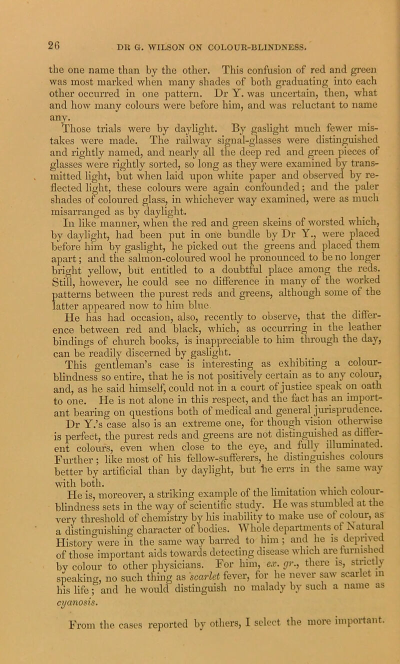 the one name than by the other. This confusion of red and green was most marked when many shades of both graduating into each other occurred in one pattern. Dr Y. was uncei’tain, then, what and how many colours were before him, and was reluctant to name any. Those trials were by daylight. By gaslight much fewer mis- takes were made. The railway signal-glasses were distinguished and rightly named, and nearly all the deep red and green pieces of glasses were rightly sorted, so long as they were examined by trans- mitted light, but when laid upon white paper and observed by re- flected light, these colours were again confounded; and the paler shades of coloured glass, in whichever way examined, were as much misarranged as by daylight. In like manner, when the red and green skeins of worsted which, by daylight, had been put in one bundle by Dr Y., were placed before him by gaslight, he picked out the greens and placed them apart; and the salmon-coloured wool he ]oronounced to be no longer bright yellow, but entitled to a doubtful place among the reds. Still, however, he could see no difference in many of the Avorked patterns between the purest reds and greens, although some of the latter appeared now to him blue. He has had occasion, also, recently to observe, that the difi'er- ence between red and black, which, as occurring in the leather bindings of church books, is inappreciable to him through the day, can be readily discerned by gaslight. This gentleman’s case is interesting as exhibiting a colour- blindness so entire, that he is not positively certain as to any colour, and, as he said himself, could not in a court of justice speak on oath to one. He is not alone in this respect, and the fact has an import- ant bearing on questions both of medical and general jurisprudence. Dr Y.’s case also is an extreme one, for though vision othei^ise is perfect, the purest reds and greens are not distinguished as difier- ent coloiu’s, even when close to the eye, and fully illuminated. Further; like most of his fellow-sufferers, he distinguishes colours better by artificial than by daylight, hut he errs in the same Avay with both. He is, moreover, a striking example of the hmitation which colour- blindness sets in the way of scientific study. He was stumbled at the very threshold of chemistry by his inability to make use of colour, as a distinguishing chai-acter of bodies. Whole departments of Natural History were in the same Avay haired to him ; and he is deprived of those important aids towards detecting disease which are furnished by colour to other physicians. For him, ex. gr., there is, strictly- speaking, no such thing as 'scarlet fever, for he never saw scarlet in his life; and he would distinguish no malady by such a name as cyanosis. From the cases reported by others, 1 select the more important.