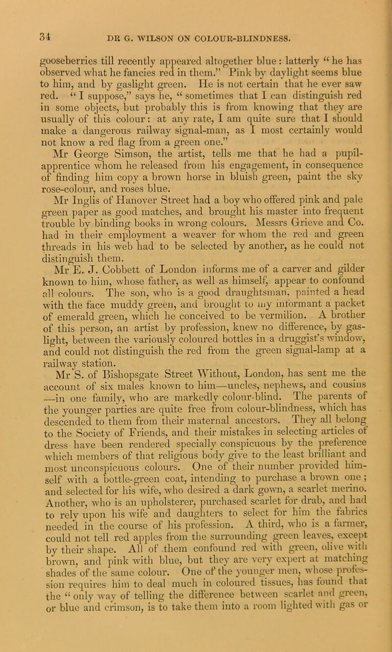 gooseberries till recently appeared altogether blue: latterly he has observed what he fancies red in them.” Pink by daylight seems blue to him, and by gaslight green. He is not certain that he ever saw red. “ I suppose,” says lie, “ sometimes that I (■an distinguish red in some objects, but probably this is from knowing that they are usually of this colour: at any rate, I am quite sure that I should make a dangerous railway signal-man, as I most certainly would not know a red flag from a green one.” Mr George Simson, the artist, tells me that he had a pupil- apprentice whom he released from his engagement, in consequence of finding him copy a brown horse in bluish green, paint the sky rose-colour, and roses blue. Ml’ Inglis of Hanover Street had a boy who offered pink and pale green paper as good matches, and brought his master into frequent trouble by binding books in wrong colours. Messrs Grieve and Co. had in their employment a weaver for whom the red and green threads in his web had to be selected by another, as he could not distinguish them. Mr E. J. Cobbett of London informs me of a carver and gilder known to him, whose father, as well as himself, appear to confound all colours. The son, who is a good draughtsman, painted a head with the face muddy green, and brought to my informant a packet of emerald green, which he conceived to be vermilion. A brother of this person, an artist by profession, knew no difference, by gas- light, between the variously coloured bottles in a druggist’s window, and could not distinguish the red from the green signal-lamp at a railway station. Mr S. of Bishopsgate Street Without, London, has sent me the account of six males known to him—uncles, nephews, and cousins —in one family, who are markedly colour-blind. The parents of the younger parties are quite free from colour-blindness, which has descended to them from their maternal ancestors. They all belong to the Society of Friends, and their mistakes in selecting articles ot di-ess have been rendered specially conspicuous by the preference which members of that religious body give to the least brilliant and most unconspicuous colom’s. One of their number pi'ovided him- self with a bottle-green coat, intending to purchase a browm one; and selected for his wife, who desired a dark govm, a scarlet merino. Another, who is an upholsterer, purchased scai’let for drab, and had to relv upon his wife and daughters to select for him ^ the fabrics needed in the course of his profession. A third, who is a fimner, could not tell red apples from the surrounding green leaves, except by their shape. All of .them confound red with green, olive with brown, and pink with blue, but they are very exjjert at matching shades of the same colour. One of the younger men, whose profes- sion requires him to deal much in coloured tissues, has found that the only way of telling the difference between scarlet and gioen. or blue and crimson, is to take them into a room lighted with gas or