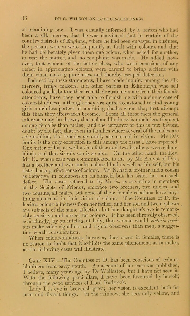 of exainiiiiiig one. 1 was casually informed by a person who had been a silk raei'cer, that he was convinced that in certain of the country districts of England, where he had been engaged in business, the peasant women were frequently at fault with colours, and that he had deliberately given them one colour, when asked for another, to test the matter, and no complaint was made. He added, how- ever, that women of the better class, who were' conscious of an}’’ defect in appreciating coloiu’s, were careful to bring a friend with them when making purchases, and thereby escaped detection. Induced by these statements, I have made inquiiy among the silk mercers, fringe makers, and other parties in Edinburgh, who sell coloured goods, but neither from their customers nor from their female attendants, have they been able to furnish me with a single case of coloiu’-blindness, although they are quite accustomed to find young girls much less perfect at matching shades when they fii’st attempt this than they afterwards become. From all these facts the general inference may be drawn, that colour-blindness is much less frequent among females than males; and the certainty of this is put beyond doubt by the fact, that even in families where several of the males are colour-blind, the females generally are normal in vision. Mr D.’s family is the only exception to this among the cases I have reported. One sister of his, as well as his father and two brothers, were colom- blind; and that sister’s son is so also. On the other hand, the Eev. Mr E., whose case was communicated to me by Mr Amyot of Diss, has a brother and two uncles colom-blind as well as himself, but his sister has a perfect sense of colour. Mr N. had a brother and a cousin as defective in colour-vision as himself, but his sister has no such defect. The cases referred to by Mr S., as occm-ring in members of the Society of Friends, embrace two brothers, two uncles, and two cousins, all males, but none of their female relations have any- thing abnormal in their vision of colour. The Countess of D. in- herited colour-blindness from her father, and her son and two nephews are subjects of the same affection, but her daughter’s eye is remark- ably sensitive and correct for colours. It has been shrewdly observed, accordingly, by an intelligent lady, that women would caiteris jyari- bus make safer signallers and signal observers than men, a sugges- tion worth consideration. When colour-blindness, however, does occiu in females, there is no reason to doubt that it exhibits the same phenomena as in males, as the folloAving cases will illustrate. Case XIV.—The Countess of D. has been conscious of colour- blindness from early youth. An account of her case was published, I believe, many years ago by Dr Wollaston, but I have not seen it. AVith the following particulars, I have been favoured by herself, through the good services of Lord lladstock. Lady D.’s eye is browni.sh-grey; her vision is excellent both for near and distant things. In the rainbow, she sees only yellow, and