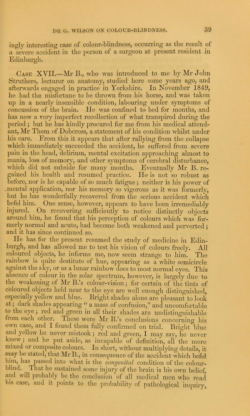 ingly interesting case of coloiir-blindnessj occurring as the result of a severe accident in the person of a surgeon at present resident in Edinburgh. Case XVII.—Mi’ B., who was introduced to me by Mr John Struthers, lecturer on anatomy, studied here some years ago, and afterwai’ds engaged in practice in Yorkshire. In November 1849, he had the misfortune to be thrown from his horse, and was taken up in a nearly msensible condition, labouring under symptoms of concussion of the brain. He was confined to bed for months, and has now a very imperfect recollection of what transpired during the period; but he has kindly procured for me from his medical attend- ant, !Mr Thom of Dobcross, a statement of his condition whilst under his care. From this it appears that after rallying from the collapse which immediately succeeded the accident, he suffered from severe pain in the head, delfrium, mental excitation approaching almost to mania, loss of memory, and other symptoms of cerebral disturbance, Avhich did not subside for many months. Eventually JMr B. re- gained his health and resumed practice. He is not so robust as before, nor is he capable of so much fatigue; neither is his power of mental application, nor his memory so vigorous as it was formerly, but he has wonderfully recovered from the serious accident which befel him. One sense, however, appears to have been irremediably injured. ^ On recovering sufficiently to notice distinctly objects around him, he found that his perception of colom’s which was foi’- merly normal and acute, had become both weakened and perverted ; and it has since continued so. He has for the present resumed the study of medicine in Edin- burgh, and has allowed me to test his vision of colours freely. All coloured objects, he informs me, now seem strange to him. The rainbow is quite destitute of hue, appearing as a white semicircle against the sky, or as a lunar rainbow does to most normal eyes. This absence of colour in the solar s^jectrum, however, is largely due to the weakening of Mi- B.’s colour-vision; for certain of the tints of coloured objects held near to the eye are well enough distinguished, especially yellow and blue. Bright shades alone are pleasant to look at; dark shades appearing “ a mass of confusion,” and uncomfortable to the eye ; red and green in all their shades are undistinguishable from each other. These were Mr B.’s conclusions concerning his own case, and I found them fully confirmed on trial. Bright°bluc and yellow he never mistook ; red and green, I may say, he never knew; and he put aside, as incapable of definition, ail the more mixed or composite colours. In short, without multiplying details, it may be stated, that Mr B., in consequence of the accident which befej, hiin, has passed into what is the congenital condition of the colour- blind. ^ That he sustained some injury of the brain is his own belief and will probably be the conclusion of all medical men who read liis case, and it points to the probability of pathological inquirv,