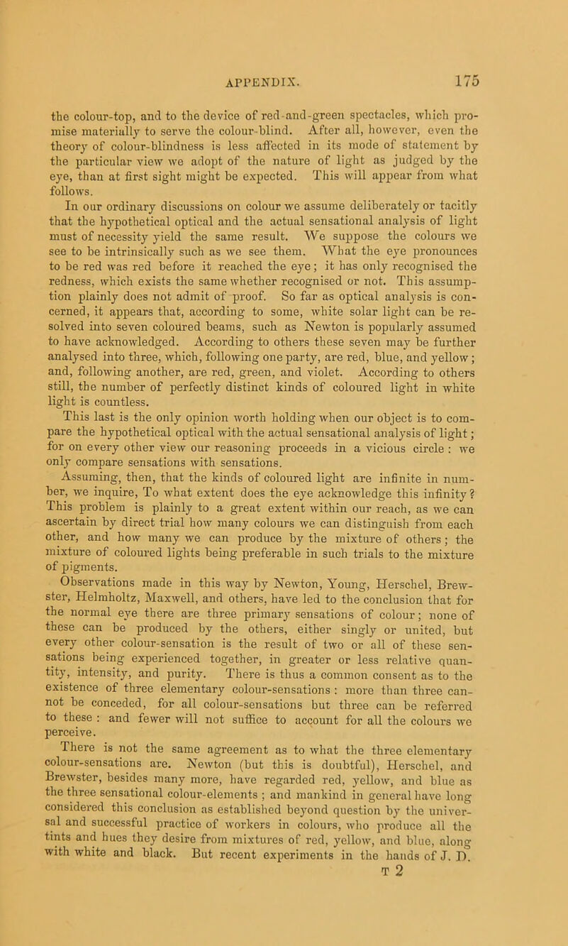 the colour-top, and to the device of red-and-green spectacles, which pro- mise materially to serve the colour-blind. After all, however, even the theory of colour-blindness is less affected in its mode of statement by the particular view we adopt of the nature of light as judged by the eye, than at first sight might be e.vpected. This will appear from what follows. In our ordinary discussions on colour we assume deliberately or tacitly that the hypothetical optical and the actual sensational analysis of light must of necessity yield the same result. We suppose the colours we see to be intrinsically such as we see them. What the eye pronounces to be red was red before it reached the eye; it has only recognised the redness, which exists the same whether recognised or not. This assump- tion plainly does not admit of proof. So far as optical analysis is con- cerned, it appears that, according to some, white solar light can be re- solved into seven coloured beams, such as Newton is popularly assumed to have acknowledged. According to others these seven may be further analysed into three, which, following one party, are red, blue, and yellow; and, following another, are red, green, and violet. According to others still, the number of perfectly distinct kinds of coloured light in white light is countless. This last is the only opinion worth holding when our object is to com- pare the hypothetical optical with the actual sensational analysis of light; for on every other view our reasoning proceeds in a vicious circle : we only compare sensations with sensations. Assuming, then, that the kinds of coloured light are infinite in num- ber, we inquire. To what extent does the eye acknowledge this infinity? This problem is plainly to a great extent within our reach, as we can ascertain by direct trial how many colours we can distinguish from each other, and how many we can produce by the mixture of others; the mixture of coloured lights being preferable in such trials to the mixture of pigments. Observations made in this way by Newton, Young, Herschel, Brew- ster, Helmholtz, Maxwell, and others, have led to the conclusion that for the normal eye there are three primary sensations of colour; none of these can be produced by the others, either singly or united, but every other colour-sensation is the result of two or all of these sen- sations being experienced together, in greater or less relative quan- tity, intensity, and purity. There is thus a common consent as to the existence of three elementary colour-sensations : more than three can- not be conceded, for all colour-sensations but three can be referred to these : and fewer will not suffice to account for all the colours wo perceive. There is not the same agreement as to what the three elementary colour-sensations are. Newton (but this is doubtful), Ilerschel, and Brewster, besides many more, have regarded red, yellow, and blue as the three sensational colour-elements ; and mankind in general have long considered this conclusion as established beyond question by the univer- sal and successful practice of workers in colours, who produce all the tints and hues they desire from mixtures of red, yellow, and blue, along with white and black. But recent experiments in the hands of J. J). T 2