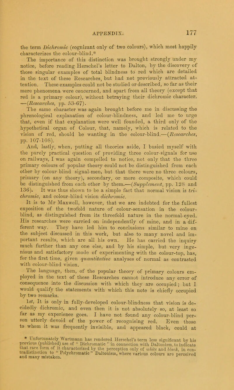 the term Dichromic (cognizant only of two colours), which most happily characterizes the colour-blind.^ The importance of this distinction was brought strongly under my notice, before reading Herschel’s letter to Dalton, by the discovery of those singular examples of total blindness to red which are detailed in the text of these Researches, but had not previously attracted at- tention. These examples could not be studied or described, so far as their mere phenomena vvere concerned, and apart from all theory (except that red is a primary colour), without betraying their dichromic character. —(Researches, pp. 53-67)- The same character was again brought before me in discussing the phrenological explanation of colour-blindness, and led me to urge that, even if that explanation were well founded, a third only of the hypothetical organ of Colour, that, namely, Avhich is related to the vision of red, should be wanting in the colour-blind.—(Researches, pp. 107-108). And, lastly, when, putting all theories aside, I busied myself with the purely practical question of providing three colour-signals for use on railways, I was again compelled to notice, not only that the three primary colours of popular theory could not be distinguished from each other by colour blind signal-men, but that there were no three colours, primary (on any theory), secondary, or more composite, which could be distinguished from each other by them.—(Supplement, pp. 128 and 136). It was thus shown to be a simple fact that normal vision is tri- chromic, and colour-blind vision dichromic. It is to Mr Maxwell, however, that we are indebted for the fullest exposition of the twofold nature of colour-sensation in the colour- blind, as distinguished from its threefold nature in the normal-eyed. His researches were carried on independently of mine, and in a dif- ferent way. They have led him to conclusions similar to mine on the subject discussed in this work, but also to many novel and im- portant results, which are all his own. He has carried the inquiry much further than any one else, and by his simple, but very inge- nious and satisfactory mode of experimenting with the colour-top, has, for the first time, given quantitative analyses of normal as contrasted with colour-blind vision. The language, then, of the popular theory of primary colours em- ployed in the text of these Researches cannot introduce anj^ error of consequence into the discussion with which they are occupied; but I would qualify the statements with ■which this note is chiefly occupied by two remarks. 1st, It is only in fully-developed colour-blindness that vision is de- cidedly dichromic, and even then it is not absolutely so, at least so far as my experience goes. I have not found any colour-blind per- son utterly devoid of the power of recognising red. Even those to whom it was frequently invisible, and appeared black, could at * Unfortunately Wartmann has rendered Ilersohel’s term less significant by his previous (published) use of “ Dichromatic ” in connection with Daltonism, to indicate that rare form of it characterized by the perception only of while and black, in con- tradistinction to “ Polychromatic ” Daltonism, where various colours are perceived and many mistaken.